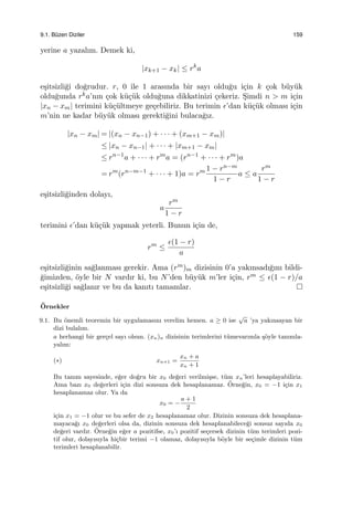 9.1. B¨uzen Diziler 159
yerine a yazalım. Demek ki,
|xk+1 − xk| ≤ rk
a
e¸sitsizli˘gi do˘grudur. r, 0 ile 1 arasında bir sayı oldu˘gu i¸cin k ¸cok b¨uy¨uk
oldu˘gunda rka’nın ¸cok k¨u¸c¨uk oldu˘guna dikkatinizi ¸cekeriz. S¸imdi n > m i¸cin
|xn − xm| terimini k¨u¸c¨ultmeye ge¸cebiliriz. Bu terimin ϵ’dan k¨u¸c¨uk olması i¸cin
m’nin ne kadar b¨uy¨uk olması gerekti˘gini bulaca˘gız.
|xn − xm| = |(xn − xn−1) + · · · + (xm+1 − xm)|
≤ |xn − xn−1| + · · · + |xm+1 − xm|
≤ rn−1
a + · · · + rm
a = (rn−1
+ · · · + rm
)a
= rm
(rn−m−1
+ · · · + 1)a = rm 1 − rn−m
1 − r
a ≤ a
rm
1 − r
e¸sitsizli˘ginden dolayı,
a
rm
1 − r
terimini ϵ’dan k¨u¸c¨uk yapmak yeterli. Bunun i¸cin de,
rm
≤
ϵ(1 − r)
a
e¸sitsizli˘ginin sa˘glanması gerekir. Ama (rm)m dizisinin 0’a yakınsadı˘gını bildi-
˘gimizden, ¨oyle bir N vardır ki, bu N’den b¨uy¨uk m’ler i¸cin, rm ≤ ϵ(1 − r)/a
e¸sitsizli˘gi sa˘glanır ve bu da kanıtı tamamlar.
¨Ornekler
9.1. Bu ¨onemli teoremin bir uygulamasını verelim hemen. a ≥ 0 ise
√
a ’ya yakınsayan bir
dizi bulalım.
a herhangi bir ger¸cel sayı olsun. (xn)n dizisinin terimlerini t¨umevarımla ¸s¨oyle tanımla-
yalım:
(∗) xn+1 =
xn + a
xn + 1
Bu tanım sayesinde, e˘ger do˘gru bir x0 de˘geri verilmi¸sse, t¨um xn’leri hesaplayabiliriz.
Ama bazı x0 de˘gerleri i¸cin dizi sonsuza dek hesaplanamaz. ¨Orne˘gin, x0 = −1 i¸cin x1
hesaplanamaz olur. Ya da
x0 = −
a + 1
2
i¸cin x1 = −1 olur ve bu sefer de x2 hesaplanamaz olur. Dizinin sonsuza dek hesaplana-
mayaca˘gı x0 de˘gerleri olsa da, dizinin sonsuza dek hesaplanabilece˘gi sonsuz sayıda x0
de˘geri vardır. ¨Orne˘gin e˘ger a pozitifse, x0’ı pozitif se¸cersek dizinin t¨um terimleri pozi-
tif olur, dolayısıyla hi¸cbir terimi −1 olamaz, dolayısıyla b¨oyle bir se¸cimle dizinin t¨um
terimleri hesaplanabilir.
 