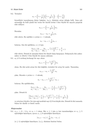9.1. B¨uzen Diziler 161
9.2. Terimleri
an =
(
1 +
1
2n
) (
1 +
1
2n−1
)
· · ·
(
1 +
1
2
)
form¨ul¨uyle tanımlanmı¸s diziye bakalım. (an)n dizisinin artan oldu˘gu belli. Ama ¸cok
artmadı˘gı da belli ¸c¨unk¨u her terim bir ¨onceki terimi 1’den b¨uy¨uk bir sayıyla ¸carparak
elde ediliyor:
an+1 =
(
1 +
1
2n+1
)
an.
Buradan
an+1 − an =
1
2n+1
an
elde ederiz. Bu e¸sitlikte n yerine n − 1 alırsak,
an − an−1 =
1
2n
an−1
buluruz. Son iki e¸sitlikten, n ≥ 2 i¸cin
an+1 − an
an − an−1
=
an
2an−1
=
1 + 1/2n−1
2
≤
3
4
< 1
elde ederiz. Demek ki zamanla b¨uzen bir diziyle kar¸sı kar¸sıyayız. Dolayısıyla dizi yakın-
saktır ve elbette 1’den b¨uy¨uk bir sayıya yakınsar.
9.3. a0 ̸= 0 verilmi¸s herhangi bir sayı olsun.
an+1 =
(
1 +
(−1)n
2n
)
an
olsun. Bu dizi artık artan bir dizi de˘gildir, terimleri bir artıp bir azalır. Tanımdan,
an+1 − an =
(−1)n
2n
an
¸cıkar. Burada n yerine n − 1 alırsak,
an − an−1 =
(−1)n−1
2n−1
an−1
buluruz. Bu e¸sitliklerden,
an+1 − an
an − an−1
= −
an
2an−1
= −
1
2
(
1 +
(−1)n−1
2n−1
)
¸cıkar. Demek ki
an+1 − an
an − an−1
=
1
2
1 +
(−1)n−1
2n−1
≤
1
2
(
1 +
1
2n−1
)
ve yeterince b¨uy¨uk n’ler i¸cin sa˘g taraftaki sayı 3/4’ten k¨u¸c¨uk olur. Demek ki dizi zamanla
b¨uzen bir dizidir ve limiti vardır.
Alı¸stırmalar
9.4. xn+1 = 6 − 1/xn ve x0 = 1 olsun. Her n ≥ 1 i¸cin xn’nin tanımlandı˘gını ve xn ≥ 5
e¸sitsizli˘gini kanıtlayın; ayrıca xn ≤ 6 e¸sitsizli˘gini kanıtlayın.
|xn+1 − xn| ≤
1
25
|xn − xn−1|
(n ≥ 1) e¸sitsizli˘gini kanıtlayın. (xn)n dizisinin limitini bulun.
 