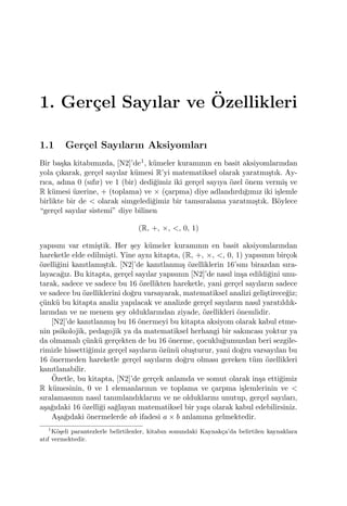 1. Ger¸cel Sayılar ve ¨Ozellikleri
1.1 Ger¸cel Sayıların Aksiyomları
Bir ba¸ska kitabımızda, [N2]’de1, k¨umeler kuramının en basit aksiyomlarından
yola ¸cıkarak, ger¸cel sayılar k¨umesi R’yi matematiksel olarak yaratmı¸stık. Ay-
rıca, adına 0 (sıfır) ve 1 (bir) dedi˘gimiz iki ger¸cel sayıya ¨ozel ¨onem vermi¸s ve
R k¨umesi ¨uzerine, + (toplama) ve × (¸carpma) diye adlandırdı˘gımız iki i¸slemle
birlikte bir de < olarak simgeledi˘gimiz bir tamsıralama yaratmı¸stık. B¨oylece
“ger¸cel sayılar sistemi” diye bilinen
(R, +, ×, <, 0, 1)
yapısını var etmi¸stik. Her ¸sey k¨umeler kuramının en basit aksiyomlarından
hareketle elde edilmi¸sti. Yine aynı kitapta, (R, +, ×, <, 0, 1) yapısının bir¸cok
¨ozelli˘gini kanıtlamı¸stık. [N2]’de kanıtlanmı¸s ¨ozelliklerin 16’sını birazdan sıra-
layaca˘gız. Bu kitapta, ger¸cel sayılar yapısının [N2]’de nasıl in¸sa edildi˘gini unu-
tarak, sadece ve sadece bu 16 ¨ozellikten hareketle, yani ger¸cel sayıların sadece
ve sadece bu ¨ozelliklerini do˘gru varsayarak, matematiksel analizi geli¸stirece˘giz;
¸c¨unk¨u bu kitapta analiz yapılacak ve analizde ger¸cel sayıların nasıl yaratıldık-
larından ve ne menem ¸sey olduklarından ziyade, ¨ozellikleri ¨onemlidir.
[N2]’de kanıtlanmı¸s bu 16 ¨onermeyi bu kitapta aksiyom olarak kabul etme-
nin psikolojik, pedagojik ya da matematiksel herhangi bir sakıncası yoktur ya
da olmamalı ¸c¨unk¨u ger¸cekten de bu 16 ¨onerme, ¸cocuklu˘gumuzdan beri sezgile-
rimizle hissetti˘gimiz ger¸cel sayıların ¨oz¨un¨u olu¸sturur, yani do˘gru varsayılan bu
16 ¨onermeden hareketle ger¸cel sayıların do˘gru olması gereken t¨um ¨ozellikleri
kanıtlanabilir.
¨Ozetle, bu kitapta, [N2]’de ger¸cek anlamda ve somut olarak in¸sa etti˘gimiz
R k¨umesinin, 0 ve 1 elemanlarının ve toplama ve ¸carpma i¸slemlerinin ve <
sıralamasının nasıl tanımlandıklarını ve ne olduklarını unutup, ger¸cel sayıları,
a¸sa˘gıdaki 16 ¨ozelli˘gi sa˘glayan matematiksel bir yapı olarak kabul edebilirsiniz.
A¸sa˘gıdaki ¨onermelerde ab ifadesi a × b anlamına gelmektedir.
1
K¨o¸seli parantezlerle belirtilenler, kitabın sonundaki Kaynak¸ca’da belirtilen kaynaklara
atıf vermektedir.
 