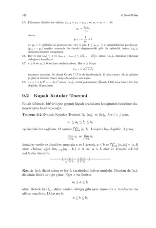 162 9. Sınırlı Diziler
9.5. Fibonacci dizisini ele alalım: xn+2 = xn + xn+1 ve x0 = x1 = 1. Ve
yn =
xn+1
xn
olsun.
yn+1 =
1
yn
+ 1
ve y0 = 1 e¸sitliklerini g¨ozlemleyin. Her n i¸cin 1 ≤ yn+1 ≤ 2 e¸sitsizliklerini kanıtlayın.
|yn+1 − yn| sayıları arasında bir ¨onceki alı¸stırmadaki gibi bir e¸sitsizlik bulun. (yn)n
dizisinin limitini hesaplayın.
9.6. Her n i¸cin |an| ≤ 3 ve |an+2 − an+1| ≤ |a2
n+1 − a2
n|/7 olsun. (an)n dizisinin yakınsak
oldu˘gunu kanıtlayın.
9.7. s ≥ 0 ve x0 ≥ 0 sayıları verilmi¸s olsun. Her n ≥ 0 i¸cin
xn+1 =
√
s + xn
tanımını yapalım. Bu diziyi ¨Ornek 7.15’te de incelemi¸stik. O alı¸stırmayı tekrar g¨ozden
ge¸cirerek dizinin b¨uzen olup olmadı˘gını inceleyin.
9.8. xn = 1 + 1/22
+ · · · 1/n2
olsun. (xn)n dizisi yakınsaktır (¨Ornek 7.10) ama b¨uzen bir dizi
de˘gildir. Kanıtlayın.
9.2 Kapalı Kutular Teoremi
Bu altb¨ol¨umde, birbiri i¸cine ge¸cmi¸s kapalı aralıkların kesi¸siminin bo¸sk¨ume ola-
mayaca˘gını kanıtlayaca˘gız.
Teorem 9.2 (Kapalı Kutular Teoremi I). (ai)i ve (bi)i, her i < j i¸cin,
ai ≤ aj ≤ bj ≤ bi
e¸sitsizliklerini sa˘glasın. O zaman
∩∞
i=0 [ai, bi] kesi¸simi bo¸s de˘gildir. Ayrıca,
lim
i→∞
ai ve lim
i→∞
bi
limitleri vardır ve limitlere sırasıyla a ve b dersek, a ≤ b ve
∩∞
i=0 [ai, bi] = [a, b]
olur. Dahası, e˘ger limi→∞(ai − bi) = 0 ise, a = b olur ve kesi¸sim tek bir
noktadan ibarettir.
Kanıt: (ai)i dizisi artan ve her bi tarafından ¨ustten sınırlıdır. Bundan da (ai)i
dizisinin limiti oldu˘gu ¸cıkar. E˘ger a bu limitse,
ai ≤ a ≤ bi
olur. Demek ki (bi)i dizisi azalan oldu˘gu gibi aynı zamanda a tarafından da
alttan sınırlıdır. Dolayısıyla
a ≤ b ≤ bi
 
