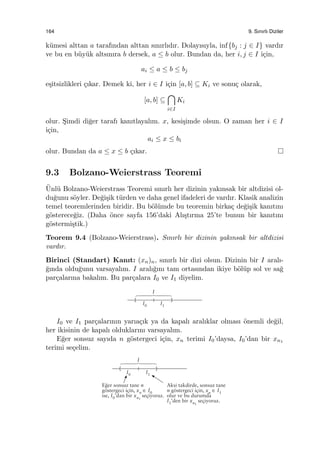 164 9. Sınırlı Diziler
k¨umesi alttan a tarafından alttan sınırlıdır. Dolayısıyla, inf{bj : j ∈ I} vardır
ve bu en b¨uy¨uk altsınıra b dersek, a ≤ b olur. Bundan da, her i, j ∈ I i¸cin,
ai ≤ a ≤ b ≤ bj
e¸sitsizlikleri ¸cıkar. Demek ki, her i ∈ I i¸cin [a, b] ⊆ Ki ve sonu¸c olarak,
[a, b] ⊆
∩
i∈I
Ki
olur. S¸imdi di˘ger tarafı kanıtlayalım. x, kesi¸simde olsun. O zaman her i ∈ I
i¸cin,
ai ≤ x ≤ bi
olur. Bundan da a ≤ x ≤ b ¸cıkar.
9.3 Bolzano-Weierstrass Teoremi
¨Unl¨u Bolzano-Weierstrass Teoremi sınırlı her dizinin yakınsak bir altdizisi ol-
du˘gunu s¨oyler. De˘gi¸sik t¨urden ve daha genel ifadeleri de vardır. Klasik analizin
temel teoremlerinden biridir. Bu b¨ol¨umde bu teoremin birka¸c de˘gi¸sik kanıtını
g¨osterece˘giz. (Daha ¨once sayfa 156’daki Alı¸stırma 25’te bunun bir kanıtını
g¨ostermi¸stik.)
Teorem 9.4 (Bolzano-Weierstrass). Sınırlı bir dizinin yakınsak bir altdizisi
vardır.
Birinci (Standart) Kanıt: (xn)n, sınırlı bir dizi olsun. Dizinin bir I aralı-
˘gında oldu˘gunu varsayalım. I aralı˘gını tam ortasından ikiye b¨ol¨up sol ve sa˘g
par¸calarına bakalım. Bu par¸calara I0 ve I1 diyelim.
I0 ve I1 par¸calarının yarıa¸cık ya da kapalı aralıklar olması ¨onemli de˘gil,
her ikisinin de kapalı olduklarını varsayalım.
E˘ger sonsuz sayıda n g¨ostergeci i¸cin, xn terimi I0’daysa, I0’dan bir xn1
terimi se¸celim.
 