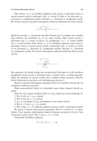 9.3. Bolzano-Weierstrass Teoremi 165
E˘ger aksine, xn ∈ I0 ¨ozelli˘gini sa˘glayan sonlu sayıda n g¨ostergeci varsa, o
zaman sonsuz sayıda n g¨ostergeci i¸cin, xn terimi I1’dedir ve bu durumda xn1
elemanını I1 aralı˘gından se¸celim. Diyelim xn1 elemanını I1 aralı˘gından se¸ctik.
Bu eleman, kanıtın sonunda bulaca˘gımız yakınsak altdizinin ilk terimi olacak.
S¸imdi bir sonraki xn2 elemanını se¸cece˘giz. Bunun i¸cin I1 aralı˘gını tam ortadan
ikiye b¨olelim. Bu aralıklara I10 ve I11 adını verelim. E˘ger sonsuz sayıda n
g¨ostergeci i¸cin, xn terimi I10’daysa, I10 aralı˘gından, n0 < n1 olacak ¸sekilde
bir xn1 terimi se¸celim. E˘ger aksine, xn ∈ I10 ¨ozelli˘gini sa˘glayan sonlu sayıda n
g¨ostergeci varsa, o zaman sonsuz sayıda n g¨ostergeci i¸cin, xn terimi I11’dedir
ve bu durumda xn1 elemanını I11 aralı˘gından se¸celim. Diyelim xn1 elemanını
I10 aralı˘gından se¸ctik. Bu eleman bulaca˘gımız yakınsak altdizinin ikinci terimi
olacak.
Her a¸samada, bir ¨onceki aralı˘gı tam ortadan ikiye b¨olece˘giz ve bu iki aralıktan
hangisinde sonsuz sayıda n g¨ostergeci i¸cin xn terimi varsa, o aralı˘gı se¸cece˘giz.
(E˘ger her ikisinde de sonsuz sayıda varsa, soldaki aralı˘gı se¸ciyoruz. B¨oylece
Se¸cim Aksiyomu’nu gereksiz yere kullanmamı¸s oluyoruz.)
Kanıtın sonunda bulaca˘gımız yakınsak dizinin bir sonraki terimini i¸ste bu
se¸cti˘gimiz aralıktan se¸ciyoruz.
Daha matematiksel olalım ve yukarıdaki in¸sayı daha simgesel olarak ya-
palım.
¨Oyle bir (Ik)k kapalı aralıklar dizisi ve (nk)k do˘gal sayı dizisi bulaca˘gız ki,
1. Her k i¸cin nk < nk+1 olacak.
2. Her k i¸cin Ik+1 ⊂ Ik olacak.
3. Ik+1’in uzunlu˘gu Ik’nin uzunlu˘gunun yarısı kadar olacak.
4. Her k > 0 i¸cin, xnk
∈ Ik olacak.
5. Her k i¸cin, xn ∈ Ik ili¸skisini sa˘glayan sonsuz sayıda n g¨ostergeci olacak.
Bu in¸sayı k ¨uzerine t¨umevarımla yapaca˘gız. ¨Once k = 0 i¸cin: I0 = I olsun.
Sadece 5’inci ko¸sulun do˘grulu˘gunu kontrol etmemiz gerekiyor ki bu da I’nın
tanımından dolayı bariz: Her n i¸cin xn ∈ I = I0’dir.
Yukarıdaki ¨ozellikleri sa˘glayan,
I = I0 ⊃ I1 ⊃ . . . ⊃ Ik
 
