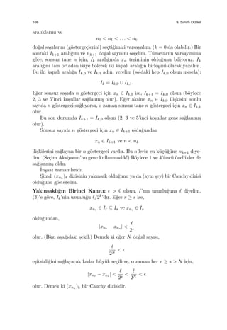 166 9. Sınırlı Diziler
aralıklarını ve
n0 < n1 < . . . < nk
do˘gal sayılarını (g¨osterge¸clerini) se¸cti˘gimizi varsayalım. (k = 0 da olabilir.) Bir
sonraki Ik+1 aralı˘gını ve nk+1 do˘gal sayısını se¸celim. T¨umevarım varsayımına
g¨ore, sonsuz tane n i¸cin, Ik aralı˘gında xn teriminin oldu˘gunu biliyoruz. Ik
aralı˘gını tam ortadan ikiye b¨olerek iki kapalı aralı˘gın birle¸simi olarak yazalım.
Bu iki kapalı aralı˘ga Ik,0 ve Ik,1 adını verelim (soldaki hep Ik,0 olsun mesela):
Ik = Ik,0 ∪ Ik,1.
E˘ger sonsuz sayıda n g¨ostergeci i¸cin xn ∈ Ik,0 ise, Ik+1 = Ik,0 olsun (b¨oylece
2, 3 ve 5’inci ko¸sullar sa˘glanmı¸s olur). E˘ger aksine xn ∈ Ik,0 ili¸skisini sonlu
sayıda n g¨ostergeci sa˘glıyorsa, o zaman sonsuz tane n g¨ostergeci i¸cin xn ∈ Ik,1
olur.
Bu son durumda Ik+1 = Ik,0 olsun (2, 3 ve 5’inci ko¸sullar gene sa˘glanmı¸s
olur).
Sonsuz sayıda n g¨ostergeci i¸cin xn ∈ Ik+1 oldu˘gundan
xn ∈ Ik+1 ve n < nk
ili¸skilerini sa˘glayan bir n g¨ostergeci vardır. Bu n’lerin en k¨u¸c¨u˘g¨une nk+1 diye-
lim. (Se¸cim Aksiyomu’nu gene kullanmadık!) B¨oylece 1 ve 4’¨unc¨u ¨ozellikler de
sa˘glanmı¸s oldu.
˙In¸saat tamamlandı.
S¸imdi (xnk
)k dizisinin yakınsak oldu˘gunu ya da (aynı ¸sey) bir Cauchy dizisi
oldu˘gunu g¨osterelim.
Yakınsaklı˘gın Birinci Kanıtı: ϵ > 0 olsun. I’nın uzunlu˘guna ℓ diyelim.
(3)’e g¨ore, Ik’nin uzunlu˘gu ℓ/2k’dır. E˘ger r ≥ s ise,
xnr ∈ Ir ⊆ Is ve xns ∈ Is
oldu˘gundan,
|xnr − xns | <
ℓ
2s
olur. (Bkz. a¸sa˘gıdaki ¸sekil.) Demek ki e˘ger N do˘gal sayısı,
ℓ
2N
< ϵ
e¸sitsizli˘gini sa˘glayacak kadar b¨uy¨uk se¸cilirse, o zaman her r ≥ s > N i¸cin,
|xnr − xns | <
ℓ
2s
<
ℓ
2N
< ϵ
olur. Demek ki (xnk
)k bir Cauchy dizisidir.
 