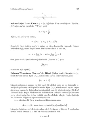 9.3. Bolzano-Weierstrass Teoremi 167
Yakınsaklı˘gın ˙Ikinci Kanıtı: Ik = [ak, bk] olsun. I’nın uzunlu˘guna ℓ diyelim.
(3)’e g¨ore, Ik’nin uzunlu˘gu ℓ/2k’dır, yani
bk − ak =
ℓ
2k
.
Ayrıca, (2) ve (4)’ten dolayı,
ak ≤ ak+1 ≤ xnk
≤ bk+1 ≤ bk.
Demek ki (ak)k ¨ustten sınırlı ve artan bir dizi, dolayısıyla yakınsak. Benzer
nedenden (bk)k dizisi de yakınsak. Bu dizilerin limit a ve b ise,
b − a = lim
k→∞
(bk − ak) = lim
k→∞
ℓ
2k
= 0
olur, yani a = b. S¸imdi sandvi¸c teoremine (Teorem 5.1) g¨ore
lim
k→∞
xnk
vardır (ve a’ya e¸sittir).
Bolzano-Weierstrass Teoremi’nin ˙Ikinci (daha basit) Kanıtı: (xn)n,
sınırlı bir dizi olsun. E˘ger (xn)n dizisi sonlu sayıda de˘ger alıyorsa, yani
{xn : n ∈ N}
k¨umesi sonluysa, o zaman bu dizi sabit bir altdizi i¸cerir ve bu durumda is-
tedi˘gimiz yakınsak altdiziyi elde ederiz. E˘ger (xn)n dizisi sonsuz sayıda de˘ger
alıyorsa, o zaman bu dizinin her terimi de˘gi¸sik olan bir altdizisi vardır. (Neden?
Ve bu altdiziyi Se¸cim Aksiyomu’nu kullanmadan bulabilir misiniz?) Gerekirse
(xn)n dizisi yerine her terimi de˘gi¸sik olan bu altdiziyi alarak, (xn)n dizisinin
her teriminin de˘gi¸sik oldu˘gunu varsayabiliriz.
(xn)n dizisinin bir [a, b] aralı˘gına sı˘gdı˘gını varsayalım.
A = {x ≤ b : sonlu tane xn terimi [a, x] aralı˘gında}
k¨umesine bakalım. a ∈ A oldu˘gundan, A ̸= ∅. Ayrıca A k¨umesi b tarafından
¨ustten sınırlı. Demek ki A’nın bir en k¨u¸c¨uk ¨ustsınırı var.
c = sup A
 