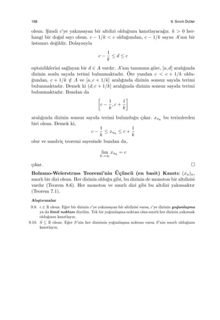 168 9. Sınırlı Diziler
olsun. S¸imdi c’ye yakınsayan bir altdizi oldu˘gunu kanıtlayaca˘gız. k > 0 her-
hangi bir do˘gal sayı olsun. c − 1/k < c oldu˘gundan, c − 1/k sayısı A’nın bir
¨ustsınırı de˘gildir. Dolayısıyla
c −
1
k
≤ d ≤ c
e¸sitsizliklerini sa˘glayan bir d ∈ A vardır. A’nın tanımına g¨ore, [a, d] aralı˘gında
dizinin sonlu sayıda terimi bulunmaktadır. ¨Ote yandan c < c + 1/k oldu-
˘gundan, c + 1/k /∈ A ve [a, c + 1/k] aralı˘gında dizinin sonsuz sayıda terimi
bulunmaktadır. Demek ki (d, c + 1/k] aralı˘gında dizinin sonsuz sayıda terimi
bulunmaktadır. Bundan da
[
c −
1
k
, c +
1
k
]
aralı˘gında dizinin sonsuz sayıda terimi bulundu˘gu ¸cıkar. xnk
bu terimlerden
biri olsun. Demek ki,
c −
1
k
≤ xnk
≤ c +
1
k
olur ve sandvi¸c teoremi sayesinde bundan da,
lim
k→∞
xnk
= c
¸cıkar.
Bolzano-Weierstrass Teoremi’nin ¨U¸c¨unc¨u (en basit) Kanıtı: (xn)n,
sınırlı bir dizi olsun. Her dizinin oldu˘gu gibi, bu dizinin de monoton bir altdizisi
vardır (Teorem 8.6). Her monoton ve sınırlı dizi gibi bu altdizi yakınsaktır
(Teorem 7.1).
Alı¸stırmalar
9.9. c ∈ R olsun. E˘ger bir dizinin c’ye yakınsayan bir altdizisi varsa, c’ye dizinin yo˘gunla¸sma
ya da limit noktası diyelim. Tek bir yo˘gunla¸sma noktası olan sınırlı her dizinin yakınsak
oldu˘gunu kanıtlayın.
9.10. S ⊆ R olsun. E˘ger S’nin her dizisinin yo˘gunla¸sma noktası varsa S’nin sınırlı oldu˘gunu
kanıtlayın.
 