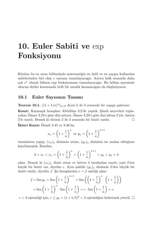 10. Euler Sabiti ve exp
Fonksiyonu
Kitabın bu en uzun b¨ol¨um¨unde matemati˘gin en ¨unl¨u ve en yaygın kullanılan
sabitlerinden biri olan e sayısını tanımlayaca˘gız. Ayrıca halk arasında daha
¸cok ex olarak bilinen exp fonksiyonunu tanımlayaca˘gız. Bu b¨ol¨um sayesinde
okurun diziler konusunda belli bir ustalık kazanaca˘gını da d¨u¸s¨un¨uyoruz.
10.1 Euler Sayısının Tanımı
Teorem 10.1. ((1 + 1/n)n)n>0 dizisi 2 ile 3 arasında bir sayıya yakınsar.
Kanıt: Karma¸sık hesapları Altb¨ol¨um 3.2’de yaptık. S¸imdi meyveleri topla-
yalım: ¨Onsav 3.24’e g¨ore dizi artıyor. ¨Onsav 3.23’e g¨ore dizi alttan 2’yle, ¨ustten
3’le sınırlı. Demek ki dizinin 2 ile 3 arasında bir limiti vardır.
˙Ikinci Kanıt: ¨Ornek 3.45 ve 3.46’da,
xn =
(
1 +
1
n
)n
ve yn =
(
1 +
1
n
)n+1
tanımlarını yapıp, (xn)n dizisinin artan, (yn)n dizisinin ise azalan oldu˘gunu
kanıtlamı¸stık. Bundan,
2 = x1 < xn =
(
1 +
1
n
)n
<
(
1 +
1
n
)n+1
= yn < y1 = 4
¸cıkar. Demek ki (xn)n dizisi artan ve ¨ustten 4 tarafından sınırlı; yani 4’ten
k¨u¸c¨uk bir limiti var, diyelim e. Aynı ¸sekilde (yn)n dizisinin 2’den b¨uy¨uk bir
limiti vardır, diyelim f. S¸u hesaplardan e = f e¸sitli˘gi ¸cıkar:
f = lim yn = lim
(
1 +
1
n
)n+1
= lim
((
1 +
1
n
)n
·
(
1 +
1
n
))
= lim
(
1 +
1
n
)n
· lim
(
1 +
1
n
)
= e · lim
(
1 +
1
n
)
= e.
e < 3 e¸sitsizli˘gi i¸cin, e ≤ y5 = (1 + 1/5)6 < 3 e¸sitsizli˘gini farketmek yeterli.
 