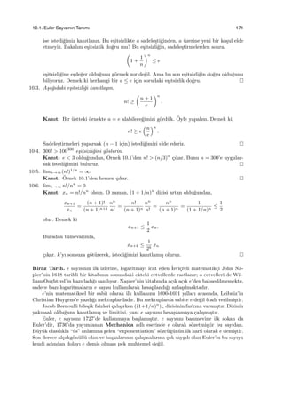 10.1. Euler Sayısının Tanımı 171
ise istedi˘gimiz kanıtlanır. Bu e¸sitsizlikte a sadele¸sti˘ginden, a ¨uzerine yeni bir ko¸sul elde
etmeyiz. Bakalım e¸sitsizlik do˘gru mu? Bu e¸sitsizli˘gin, sadele¸stirmelerden sonra,
(
1 +
1
n
)n
≤ e
e¸sitsizli˘gine e¸sde˘ger oldu˘gunu g¨ormek zor de˘gil. Ama bu son e¸sitsizli˘gin do˘gru oldu˘gunu
biliyoruz. Demek ki herhangi bir a ≤ e i¸cin sorudaki e¸sitsizlik do˘gru.
10.3. A¸sa˘gıdaki e¸sitsizli˘gi kanıtlayın.
n! ≥
(
n + 1
e
)n
.
Kanıt: Bir ¨ustteki ¨ornekte a = e alabilece˘gimizi g¨ord¨uk. ¨Oyle yapalım. Demek ki,
n! ≥ e
(n
e
)n
.
Sadele¸stirmeleri yaparsak (n − 1 i¸cin) istedi˘gimizi elde ederiz.
10.4. 300! > 100300
e¸sitsizli˘gini g¨osterin.
Kanıt: e < 3 oldu˘gundan, ¨Ornek 10.1’den n! > (n/3)n
¸cıkar. Bunu n = 300’e uygular-
sak istedi˘gimizi buluruz.
10.5. limn→∞(n!)1/n
= ∞.
Kanıt: ¨Ornek 10.1’den hemen ¸cıkar.
10.6. limn→∞ n!/nn
= 0.
Kanıt: xn = n!/nn
olsun. O zaman, (1 + 1/n)n
dizisi artan oldu˘gundan,
xn+1
xn
=
(n + 1)!
(n + 1)n+1
nn
n!
=
n!
(n + 1)n
nn
n!
=
nn
(n + 1)n
=
1
(1 + 1/n)n
≤
1
2
olur. Demek ki
xn+1 ≤
1
2
xn.
Buradan t¨umevarımla,
xn+k ≤
1
2k
xn
¸cıkar. k’yı sonsuza g¨ot¨urerek, istedi˘gimizi kanıtlamı¸s oluruz.
Biraz Tarih. e sayısının ilk izlerine, logaritmayı icat eden ˙Isvi¸creli matematik¸ci John Na-
pier’nin 1618 tarihli bir kitabının sonundaki ekteki cetvellerde rastlanır; o cetvelleri de Wil-
liam Oughtred’in hazırladı˘gı sanılıyor. Napier’nin kitabında a¸cık a¸cık e’den bahsedilmemekte,
sadece bazı logaritmaların e sayısı kullanılarak hesaplandı˘gı anla¸sılmaktadır.
e’nin matematiksel bir sabit olarak ilk kullanımı 1690-1691 yılları arasında, Leibniz’in
Christian Huygens’e yazdı˘gı mektuplardadır. Bu mektuplarda sabite e de˘gil b adı verilmi¸stir.
Jacob Bernoulli bile¸sik faizleri ¸calı¸sırken ((1+1/n)n
)n dizisinin farkına varmı¸stır. Dizinin
yakınsak oldu˘gunu kanıtlamı¸s ve limitini, yani e sayısını hesaplamaya ¸calı¸smı¸stır.
Euler, e sayısını 1727’de kullanmaya ba¸slamı¸stır. e sayısını basımevine ilk sokan da
Euler’dir, 1736’da yayımlanan Mechanica adlı eserinde e olarak s¨ozetmi¸stir bu sayıdan.
B¨uy¨uk olasılıkla “¨us” anlamına gelen “exponentiation” s¨ozc¨u˘g¨un¨un ilk harﬁ olarak e demi¸stir.
Son derece al¸cakg¨on¨ull¨u olan ve ba¸skalarının ¸calı¸smalarına ¸cok saygılı olan Euler’in bu sayıya
kendi adından dolayı e demi¸s olması pek muhtemel de˘gil.
 