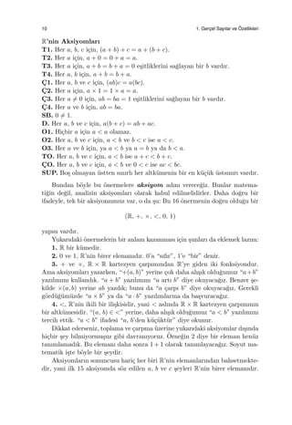 10 1. Gerc¸el Sayılar ve ¨Ozellikleri
R’nin Aksiyomları
T1. Her a, b, c i¸cin, (a + b) + c = a + (b + c).
T2. Her a i¸cin, a + 0 = 0 + a = a.
T3. Her a i¸cin, a + b = b + a = 0 e¸sitliklerini sa˘glayan bir b vardır.
T4. Her a, b i¸cin, a + b = b + a.
C¸ 1. Her a, b ve c i¸cin, (ab)c = a(bc).
C¸ 2. Her a i¸cin, a × 1 = 1 × a = a.
C¸ 3. Her a ̸= 0 i¸cin, ab = ba = 1 e¸sitliklerini sa˘glayan bir b vardır.
C¸ 4. Her a ve b i¸cin, ab = ba.
SB. 0 ̸= 1.
D. Her a, b ve c i¸cin, a(b + c) = ab + ac.
O1. Hi¸cbir a i¸cin a < a olamaz.
O2. Her a, b ve c i¸cin, a < b ve b < c ise a < c.
O3. Her a ve b i¸cin, ya a < b ya a = b ya da b < a.
TO. Her a, b ve c i¸cin, a < b ise a + c < b + c.
C¸ O. Her a, b ve c i¸cin, a < b ve 0 < c ise ac < bc.
SUP. Bo¸s olmayan ¨ustten sınırlı her altk¨umenin bir en k¨u¸c¨uk ¨ustsınırı vardır.
Bundan b¨oyle bu ¨onermelere aksiyom adını verece˘giz. Bunlar matema-
ti˘gin de˘gil, analizin aksiyomları olarak kabul edilmelidirler. Daha do˘gru bir
ifadeyle, tek bir aksiyomumuz var, o da ¸su: Bu 16 ¨onermenin do˘gru oldu˘gu bir
(R, +, ×, <, 0, 1)
yapısı vardır.
Yukarıdaki ¨onermelerin bir anlam kazanması i¸cin ¸sunları da eklemek lazım:
1. R bir k¨umedir.
2. 0 ve 1, R’nin birer elemanıdır. 0’a “sıfır”, 1’e “bir” denir.
3. + ve ×, R × R kartezyen ¸carpımından R’ye giden iki fonksiyondur.
Ama aksiyomları yazarken, “+(a, b)” yerine ¸cok daha alı¸sık oldu˘gumuz “a+b”
yazılımını kullandık. “a + b” yazılımını “a artı b” diye okuyaca˘gız. Benzer ¸se-
kilde ×(a, b) yerine ab yazdık; bunu da “a ¸carpı b” diye okuyaca˘gız. Gerekli
g¨ord¨u˘g¨um¨uzde “a × b” ya da “a · b” yazılımlarına da ba¸svuraca˘gız.
4. <, R’nin ikili bir ili¸skisidir, yani < aslında R × R kartezyen ¸carpımının
bir altk¨umesidir. “(a, b) ∈ <” yerine, daha alı¸sık oldu˘gumuz “a < b” yazılımını
tercih ettik. “a < b” ifadesi “a, b’den k¨u¸c¨ukt¨ur” diye okunur.
Dikkat ederseniz, toplama ve ¸carpma ¨uzerine yukarıdaki aksiyomlar dı¸sında
hi¸cbir ¸sey bilmiyormu¸suz gibi davranıyoruz. ¨Orne˘gin 2 diye bir eleman hen¨uz
tanımlamadık. Bu elemanı daha sonra 1 + 1 olarak tanımlayaca˘gız. Soyut ma-
tematik i¸ste b¨oyle bir ¸seydir.
Aksiyomların sonuncusu hari¸c her biri R’nin elemanlarından bahsetmekte-
dir, yani ilk 15 aksiyomda s¨oz edilen a, b ve c ¸seyleri R’nin birer elemanıdır.
 