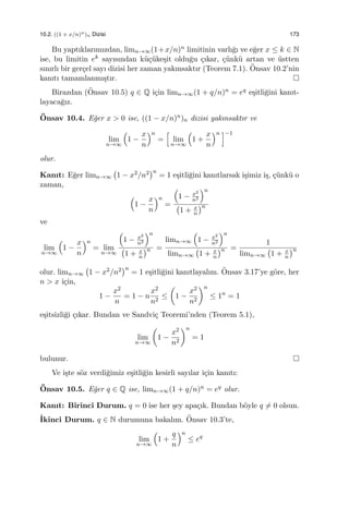10.2. ((1 + x/n)n)n Dizisi 173
Bu yaptıklarımızdan, limn→∞(1+x/n)n limitinin varlı˘gı ve e˘ger x ≤ k ∈ N
ise, bu limitin ek sayısından k¨u¸c¨uke¸sit oldu˘gu ¸cıkar, ¸c¨unk¨u artan ve ¨ustten
sınırlı bir ger¸cel sayı dizisi her zaman yakınsaktır (Teorem 7.1). ¨Onsav 10.2’nin
kanıtı tamamlanmı¸stır.
Birazdan (¨Onsav 10.5) q ∈ Q i¸cin limn→∞(1 + q/n)n = eq e¸sitli˘gini kanıt-
layaca˘gız.
¨Onsav 10.4. E˘ger x > 0 ise, ((1 − x/n)n)n dizisi yakınsaktır ve
lim
n→∞
(
1 −
x
n
)n
=
[
lim
n→∞
(
1 +
x
n
)n ]−1
olur.
Kanıt: E˘ger limn→∞
(
1 − x2/n2
)n
= 1 e¸sitli˘gini kanıtlarsak i¸simiz i¸s, ¸c¨unk¨u o
zaman,
(
1 −
x
n
)n
=
(
1 − x2
n2
)n
(
1 + x
n
)n
ve
lim
n→∞
(
1 −
x
n
)n
= lim
n→∞
(
1 − x2
n2
)n
(
1 + x
n
)n =
limn→∞
(
1 − x2
n2
)n
limn→∞
(
1 + x
n
)n =
1
limn→∞
(
1 + x
n
)n
olur. limn→∞
(
1 − x2/n2
)n
= 1 e¸sitli˘gini kanıtlayalım. ¨Onsav 3.17’ye g¨ore, her
n > x i¸cin,
1 −
x2
n
= 1 − n
x2
n2
≤
(
1 −
x2
n2
)n
≤ 1n
= 1
e¸sitsizli˘gi ¸cıkar. Bundan ve Sandvi¸c Teoremi’nden (Teorem 5.1),
lim
n→∞
(
1 −
x2
n2
)n
= 1
bulunur.
Ve i¸ste s¨oz verdi˘gimiz e¸sitli˘gin kesirli sayılar i¸cin kanıtı:
¨Onsav 10.5. E˘ger q ∈ Q ise, limn→∞(1 + q/n)n = eq olur.
Kanıt: Birinci Durum. q = 0 ise her ¸sey apa¸cık. Bundan b¨oyle q ̸= 0 olsun.
˙Ikinci Durum. q ∈ N durumuna bakalım. ¨Onsav 10.3’te,
lim
n→∞
(
1 +
q
n
)n
≤ eq
 