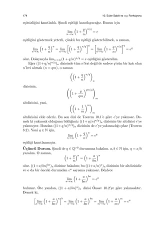 174 10. Euler Sabiti ve exp Fonksiyonu
e¸sitsizli˘gini kanıtladık. S¸imdi e¸sitli˘gi kanıtlayaca˘gız. Bunun i¸cin
lim
n→∞
(
1 +
q
n
)n/q
= e
e¸sitli˘gini g¨ostermek yeterli, ¸c¨unk¨u bu e¸sitli˘gi g¨osterebilirsek, o zaman,
lim
n→∞
(
1 +
q
n
)n
= lim
n→∞
[(
1 +
q
n
)n/q
]q
=
[
lim
n→∞
(
1 +
q
n
)n/q
]q
= eq
olur. Dolayısıyla limn→∞(1 + q/n)n/q = e e¸sitli˘gini g¨osterelim.
E˘ger ((1+q/n)n/q)n dizisinde t¨um n’leri de˘gil de sadece q’n¨un bir katı olan
n’leri alırsak (n = qm), o zaman
((
1 +
q
n
)n/q
)
n
dizisinin, ((
1 +
q
qm
)qm/q
)
m
altdizisini, yani, ((
1 +
1
m
)m)
m
altdizisini elde ederiz. Bu son dizi de Teorem 10.1’e g¨ore e’ye yakınsar. De-
mek ki yakınsak oldu˘gunu bildi˘gimiz ((1+q/n)n/q)n dizisinin bir altdizisi e’ye
yakınsıyor. Bundan ((1+q/n)n/q)n dizisinin de e’ye yakınsadı˘gı ¸cıkar (Teorem
8.2). Yani q ∈ N i¸cin,
lim
n→∞
(
1 +
q
n
)n
= eq
e¸sitli˘gi kanıtlanmı¸stır.
¨U¸c¨unc¨u Durum. S¸imdi de q ∈ Q>0 durumuna bakalım. a, b ∈ N i¸cin, q = a/b
yazalım. O zaman, (
1 +
q
n
)n
=
(
1 +
a
bn
)n
olur. ((1+a/bn)bn)n dizisine bakalım; bu ((1+a/n)n)n dizisinin bir altdizisidir
ve o da bir ¨onceki durumdan ea sayısına yakınsar. B¨oylece
lim
n→∞
(
1 +
a
bn
)bn
= ea
bulunur. ¨Ote yandan, ((1 + a/bn)n)n dizisi ¨Onsav 10.2’ye g¨ore yakınsaktır.
Demek ki,
[
lim
n→∞
(
1 +
a
bn
)n]b
= lim
n→∞
(
1 +
a
bn
)bn
= lim
m→∞
(
1 +
a
m
)m
= ea
 