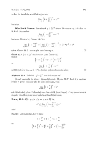 10.2. ((1 + x/n)n)n Dizisi 175
ve her iki taraf da pozitif oldu˘gundan,
lim
n→∞
(
1 +
a
bn
)n
= ea/b
bulunur.
D¨ord¨unc¨u Durum. Son olarak q ∈ Q<0 olsun. O zaman −q > 0 olur ve
¨u¸c¨unc¨u durumdan,
lim
n→∞
(
1 −
q
n
)n
= e−q
bulunur. Demek ki, ¨Onsav 10.4’ten
lim
n→∞
(
1 +
q
n
)n
=
[
lim
n→∞
(
1 −
q
n
)n]−1
= (e−q
)−1
= eq
¸cıkar. ¨Onsav 10.5 tamamıyla kanıtlanmı¸stır.
¨Ornek 10.7.
(
−1 + 1
n
)n
dizisi ıraksar. (Bkz. ¨Ornek 6.2.)
Kanıt: (
−1 +
1
n
)n
= (−1)n
(
1 +
−1
n
)n
ve
lim
n→∞
(
1 +
−1
n
)n
= e−1
e¸sitliklerinden ve limn→∞ ((−1)n
)n dizisinin ıraksak olmasından ¸cıkar.
Alı¸stırma 10.8. Terimleri
(−1
2
+ 1
n
)n
olan dizi ıraksar mı?
Ger¸cel sayılarla ¨us almayı ¨o˘grendi˘gimizde, ¨Onsav 10.5’i kesirli q sayıları
yerine r ger¸cel sayıları i¸cin de kanıtlayaca˘gız, yani
lim
n→∞
(
1 +
r
n
)n
= er
e¸sitli˘gi de do˘grudur. Daha do˘grusu, bu e¸sitlik (neredeyse) er sayısının tanımı
olacak. S¸imdilik ¸sunu kolaylıkla kanıtlayabiliriz ama:
Sonu¸c 10.6. E˘ger p ≤ r ≤ q ve p, q ∈ Q ise,
ep
≤ lim
n→∞
(
1 +
r
n
)n
≤ eq
olur.
Kanıt: Varsayımdan, her n i¸cin,
1 +
p
n
< 1 +
r
n
< 1 +
q
n
ve (
1 +
p
n
)n
<
(
1 +
r
n
)n
<
(
1 +
q
n
)n
 