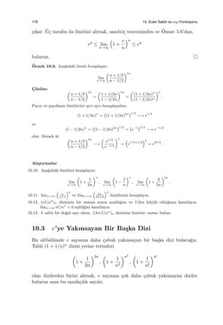 176 10. Euler Sabiti ve exp Fonksiyonu
¸cıkar. ¨U¸c tarafın da limitini alırsak, sandvi¸c teoreminden ve ¨Onsav 5.6’dan,
ep
≤ lim
n→∞
(
1 +
r
n
)n
≤ eq
buluruz.
¨Ornek 10.9. A¸sa˘gıdaki limiti hesaplayın:
lim
n→∞
(
n + 1/3
n − 1/2
)5n
.
C¸ ¨oz¨um:
(
n + 1/3
n − 1/2
)5n
=
(
1 + 1/3n
1 − 1/2n
)5n
=
(
(1 + 1/3n)n
(1 − 1/2n)n
)5
.
Payın ve paydanın limitlerini ayrı ayrı hesaplayalım:
(1 + 1/3n)n
=
(
(1 + 1/3n)3n)1/3
−→ e1/3
ve
(1 − 1/2n)n
=
(
(1 − 1/2n)2n)1/2
=
(
e−1)1/2
−→ e−1/2
olur. Demek ki (
n + 1/3
n − 1/2
)5n
−→
(
e1/3
e−1/2
)5
=
(
e1/3+1/2
)5
= e25/6
.
Alı¸stırmalar
10.10. A¸sa˘gıdaki limitleri hesaplayın:
lim
n→∞
(
1 +
1
2n
)n
, lim
n→∞
(
1 −
1
n
)n
, lim
n→∞
(
1 +
3
5n
)2n
.
10.11. limn→∞
(
n
n+1
)n
ve limn→∞
(
2n
5n+3
)n
limitlerini hesaplayın.
10.12. (n!/nn
)n dizisinin bir zaman sonra azaldı˘gını ve 1’den k¨u¸c¨uk oldu˘gunu kanıtlayın.
limn→∞ n!/nn
= 0 e¸sitli˘gini kanıtlayın.
10.13. k sabit bir do˘gal sayı olsun. ((kn)!/nn
)n dizisinin limitini -varsa- bulun.
10.3 e’ye Yakınsayan Bir Ba¸ska Dizi
Bu altb¨ol¨umde e sayısına daha ¸cabuk yakınsayan bir ba¸ska dizi bulaca˘gız.
Tabii (1 + 1/n)n dizisi yerine terimleri
(
1 +
1
2n
)2n
,
(
1 +
1
n2
)n2
,
(
1 +
1
n!
)n!
olan dizilerden birini alırsak, e sayısına ¸cok daha ¸cabuk yakınsayan diziler
buluruz ama bu mızık¸cılık sayılır.
 