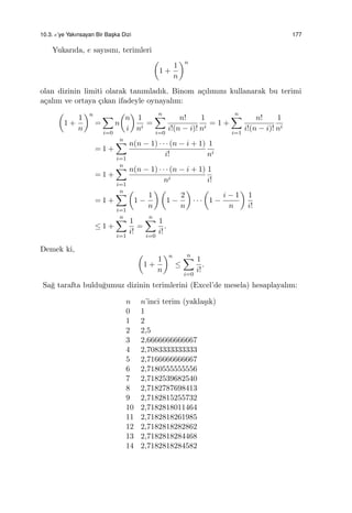 10.3. e’ye Yakınsayan Bir Bas¸ka Dizi 177
Yukarıda, e sayısını, terimleri
(
1 +
1
n
)n
olan dizinin limiti olarak tanımladık. Binom a¸cılımını kullanarak bu terimi
a¸calım ve ortaya ¸cıkan ifadeyle oynayalım:
(
1 +
1
n
)n
=
∑
i=0
n
(
n
i
)
1
ni
=
n∑
i=0
n!
i!(n − i)!
1
ni
= 1 +
n∑
i=1
n!
i!(n − i)!
1
ni
= 1 +
n∑
i=1
n(n − 1) · · · (n − i + 1)
i!
1
ni
= 1 +
n∑
i=1
n(n − 1) · · · (n − i + 1)
ni
1
i!
= 1 +
n∑
i=1
(
1 −
1
n
) (
1 −
2
n
)
· · ·
(
1 −
i − 1
n
)
1
i!
≤ 1 +
n∑
i=1
1
i!
=
n∑
i=0
1
i!
.
Demek ki,
(
1 +
1
n
)n
≤
n∑
i=0
1
i!
.
Sa˘g tarafta buldu˘gumuz dizinin terimlerini (Excel’de mesela) hesaplayalım:
n n’inci terim (yakla¸sık)
0 1
1 2
2 2,5
3 2,6666666666667
4 2,7083333333333
5 2,7166666666667
6 2,7180555555556
7 2,7182539682540
8 2,7182787698413
9 2,7182815255732
10 2,7182818011464
11 2,7182818261985
12 2,7182818282862
13 2,7182818284468
14 2,7182818284582
 