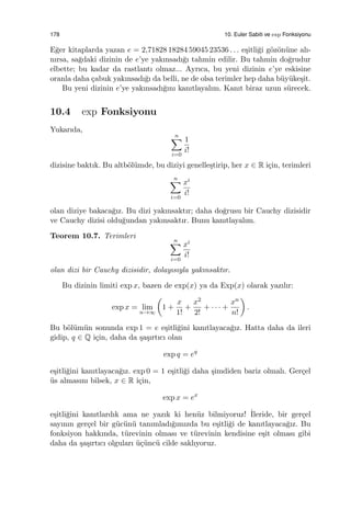 178 10. Euler Sabiti ve exp Fonksiyonu
E˘ger kitaplarda yazan e = 2,71828 18284 59045 23536 . . . e¸sitli˘gi g¨oz¨on¨une alı-
nırsa, sa˘gdaki dizinin de e’ye yakınsadı˘gı tahmin edilir. Bu tahmin do˘grudur
elbette; bu kadar da rastlantı olmaz... Ayrıca, bu yeni dizinin e’ye eskisine
oranla daha ¸cabuk yakınsadı˘gı da belli, ne de olsa terimler hep daha b¨uy¨uke¸sit.
Bu yeni dizinin e’ye yakınsadı˘gını kanıtlayalım. Kanıt biraz uzun s¨urecek.
10.4 exp Fonksiyonu
Yukarıda,
n∑
i=0
1
i!
dizisine baktık. Bu altb¨ol¨umde, bu diziyi genelle¸stirip, her x ∈ R i¸cin, terimleri
n∑
i=0
xi
i!
olan diziye bakaca˘gız. Bu dizi yakınsaktır; daha do˘grusu bir Cauchy dizisidir
ve Cauchy dizisi oldu˘gundan yakınsaktır. Bunu kanıtlayalım.
Teorem 10.7. Terimleri
n∑
i=0
xi
i!
olan dizi bir Cauchy dizisidir, dolayısıyla yakınsaktır.
Bu dizinin limiti exp x, bazen de exp(x) ya da Exp(x) olarak yazılır:
exp x = lim
n→∞
(
1 +
x
1!
+
x2
2!
+ · · · +
xn
n!
)
.
Bu b¨ol¨um¨un sonunda exp 1 = e e¸sitli˘gini kanıtlayaca˘gız. Hatta daha da ileri
gidip, q ∈ Q i¸cin, daha da ¸sa¸sırtıcı olan
exp q = eq
e¸sitli˘gini kanıtlayaca˘gız. exp 0 = 1 e¸sitli˘gi daha ¸simdiden bariz olmalı. Ger¸cel
¨us almasını bilsek, x ∈ R i¸cin,
exp x = ex
e¸sitli˘gini kanıtlardık ama ne yazık ki hen¨uz bilmiyoruz! ˙Ileride, bir ger¸cel
sayının ger¸cel bir g¨uc¨un¨u tanımladı˘gımızda bu e¸sitli˘gi de kanıtlayaca˘gız. Bu
fonksiyon hakkında, t¨urevinin olması ve t¨urevinin kendisine e¸sit olması gibi
daha da ¸sa¸sırtıcı olguları ¨u¸c¨unc¨u cilde saklıyoruz.
 