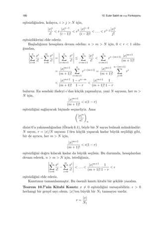 180 10. Euler Sabiti ve exp Fonksiyonu
e¸sitsizli˘ginden, kolayca, i > j > N i¸cin,
|x|i
i!
< r
|x|i−1
(i − 1)!
< r2 |x|i−2
(i − 2)!
< . . . < ri−j |x|i
j!
e¸sitsizliklerini elde ederiz.
Ba¸sladı˘gımız hesaplara devam edelim: n > m > N i¸cin, 0 < r < 1 oldu-
˘gundan,
n∑
i=0
xi
i!
−
m∑
i=0
xi
i!
=
n∑
i=m+1
xi
i!
≤
n∑
i=m+1
|x|i
i!
<
n∑
i=m+1
ri−(m+1) |x|m+1
(m + 1)!
=
|x|m+1
(m + 1)!
n∑
i=m+1
ri−(m+1)
=
|x|m+1
(m + 1)!
n−(m+1)
∑
j=0
ri
<
|x|m+1
(m + 1)!
1 − rn−m
1 − r
<
|x|m+1
(m + 1)!
1
1 − r
buluruz. En sondaki ifadeyi ϵ’dan k¨u¸c¨uk yapmalıyız, yani N sayısını, her m >
N i¸cin,
|x|m+1
(m + 1)!
< ϵ(1 − r)
e¸sitsizli˘gini sa˘glayacak bi¸cimde se¸cmeliyiz. Ama
(
|x|n
n!
)
n
dizisi 0’a yakınsadı˘gından (¨Ornek 6.1), b¨oyle bir N sayısı bulmak m¨umk¨und¨ur:
N sayısı, r = |x|/N sayısını 1’den k¨u¸c¨uk yapacak kadar b¨uy¨uk se¸cildi˘gi gibi,
bir de ayrıca, her m > N i¸cin,
|x|m+1
(m + 1)!
< ϵ(1 − r)
e¸sitsizli˘gini do˘gru kılacak kadar da b¨uy¨uk se¸cilsin. Bu durumda, hesaplardan
devam ederek, n > m > N i¸cin, istedi˘gimiz,
n∑
i=0
xi
i!
−
m∑
i=0
xi
i!
< . . . <
|x|m+1
(m + 1)!
1
1 − r
< ϵ
e¸sitsizli˘gini elde ederiz.
Kanıtımız tamamlanmı¸stır. Bu ¨onemli kanıtı kitabi bir ¸sekilde yazalım.
Teorem 10.7’nin Kitabi Kanıtı: x ̸= 0 e¸sitsizli˘gini varsayabiliriz. ϵ > 0
herhangi bir ger¸cel sayı olsun. |x|’ten b¨uy¨uk bir N1 tamsayısı vardır.
r =
|x|
N1
 