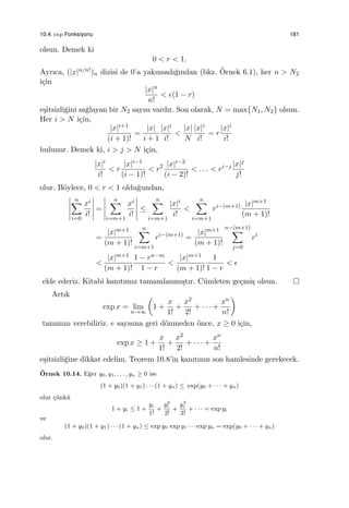 10.4. exp Fonksiyonu 181
olsun. Demek ki
0 < r < 1.
Ayrıca, (|x|n/n!)n dizisi de 0’a yakınsadı˘gından (bkz. ¨Ornek 6.1), her n > N2
i¸cin
|x|n
n!
< ϵ(1 − r)
e¸sitsizli˘gini sa˘glayan bir N2 sayısı vardır. Son olarak, N = max{N1, N2} olsun.
Her i > N i¸cin,
|x|i+1
(i + 1)!
=
|x|
i + 1
|x|i
i!
<
|x|
N
|x|i
i!
= r
|x|i
i!
bulunur. Demek ki, i > j > N i¸cin,
|x|i
i!
< r
|x|i−1
(i − 1)!
< r2 |x|i−2
(i − 2)!
< . . . < ri−j |x|j
j!
olur. B¨oylece, 0 < r < 1 oldu˘gundan,
n∑
i=0
xi
i!
=
n∑
i=m+1
xi
i!
≤
n∑
i=m+1
|x|i
i!
<
n∑
i=m+1
ri−(m+1) |x|m+1
(m + 1)!
=
|x|m+1
(m + 1)!
n∑
i=m+1
ri−(m+1)
=
|x|m+1
(m + 1)!
n−(m+1)
∑
j=0
ri
<
|x|m+1
(m + 1)!
1 − rn−m
1 − r
<
|x|m+1
(m + 1)!
1
1 − r
< ϵ
elde ederiz. Kitabi kanıtımız tamamlanmı¸stır. C¨umleten ge¸cmi¸s olsun.
Artık
exp x = lim
n→∞
(
1 +
x
1!
+
x2
2!
+ · · · +
xn
n!
)
tanımını verebiliriz. e sayısına geri d¨onmeden ¨once, x ≥ 0 i¸cin,
exp x ≥ 1 +
x
1!
+
x2
2!
+ · · · +
xn
n!
e¸sitsizli˘gine dikkat edelim. Teorem 10.8’in kanıtının son hamlesinde gerekecek.
¨Ornek 10.14. E˘ger y0, y1, . . . , yn ≥ 0 ise
(1 + y0)(1 + y1) · · · (1 + yn) ≤ exp(y0 + · · · + yn)
olur ¸c¨unk¨u
1 + yi ≤ 1 +
yi
1!
+
y2
i
2!
+
y3
i
3!
+ · · · = exp yi
ve
(1 + y0)(1 + y1) · · · (1 + yn) ≤ exp y0 exp y1 · · · exp yn = exp(y0 + · · · + yn)
olur.
 
