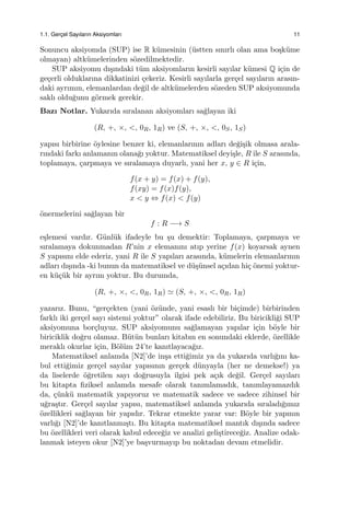 1.1. Gerc¸el Sayıların Aksiyomları 11
Sonuncu aksiyomda (SUP) ise R k¨umesinin (¨ustten sınırlı olan ama bo¸sk¨ume
olmayan) altk¨umelerinden s¨ozedilmektedir.
SUP aksiyomu dı¸sındaki t¨um aksiyomların kesirli sayılar k¨umesi Q i¸cin de
ge¸cerli olduklarına dikkatinizi ¸cekeriz. Kesirli sayılarla ger¸cel sayıların arasın-
daki ayrımın, elemanlardan de˘gil de altk¨umelerden s¨ozeden SUP aksiyomunda
saklı oldu˘gunu g¨ormek gerekir.
Bazı Notlar. Yukarıda sıralanan aksiyomları sa˘glayan iki
(R, +, ×, <, 0R, 1R) ve (S, +, ×, <, 0S, 1S)
yapısı birbirine ¨oylesine benzer ki, elemanlarının adları de˘gi¸sik olmasa arala-
rındaki farkı anlamanın olana˘gı yoktur. Matematiksel deyi¸sle, R ile S arasında,
toplamaya, ¸carpmaya ve sıralamaya duyarlı, yani her x, y ∈ R i¸cin,
f(x + y) = f(x) + f(y),
f(xy) = f(x)f(y),
x < y ⇔ f(x) < f(y)
¨onermelerini sa˘glayan bir
f : R −→ S
e¸slemesi vardır. G¨unl¨uk ifadeyle bu ¸su demektir: Toplamaya, ¸carpmaya ve
sıralamaya dokunmadan R’nin x elemanını atıp yerine f(x) koyarsak aynen
S yapısını elde ederiz, yani R ile S yapıları arasında, k¨umelerin elemanlarının
adları dı¸sında -ki bunun da matematiksel ve d¨u¸s¨unsel a¸cıdan hi¸c ¨onemi yoktur-
en k¨u¸c¨uk bir ayrım yoktur. Bu durumda,
(R, +, ×, <, 0R, 1R) ≃ (S, +, ×, <, 0R, 1R)
yazarız. Bunu, “ger¸cekten (yani ¨oz¨unde, yani esaslı bir bi¸cimde) birbirinden
farklı iki ger¸cel sayı sistemi yoktur” olarak ifade edebiliriz. Bu biricikli˘gi SUP
aksiyomuna bor¸cluyuz. SUP aksiyomunu sa˘glamayan yapılar i¸cin b¨oyle bir
biriciklik do˘gru olamaz. B¨ut¨un bunları kitabın en sonundaki eklerde, ¨ozellikle
meraklı okurlar i¸cin, B¨ol¨um 24’te kanıtlayaca˘gız.
Matematiksel anlamda [N2]’de in¸sa etti˘gimiz ya da yukarıda varlı˘gını ka-
bul etti˘gimiz ger¸cel sayılar yapısının ger¸cek d¨unyayla (her ne demekse!) ya
da liselerde ¨o˘gretilen sayı do˘grusuyla ilgisi pek a¸cık de˘gil. Ger¸cel sayıları
bu kitapta ﬁziksel anlamda mesafe olarak tanımlamadık, tanımlayamazdık
da, ¸c¨unk¨u matematik yapıyoruz ve matematik sadece ve sadece zihinsel bir
u˘gra¸stır. Ger¸cel sayılar yapısı, matematiksel anlamda yukarıda sıraladı˘gımız
¨ozellikleri sa˘glayan bir yapıdır. Tekrar etmekte yarar var: B¨oyle bir yapının
varlı˘gı [N2]’de kanıtlanmı¸stı. Bu kitapta matematiksel mantık dı¸sında sadece
bu ¨ozellikleri veri olarak kabul edece˘giz ve analizi geli¸stirece˘giz. Analize odak-
lanmak isteyen okur [N2]’ye ba¸svurmayıp bu noktadan devam etmelidir.
 