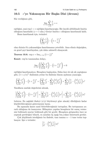 182 10. Euler Sabiti ve exp Fonksiyonu
10.5 e’ye Yakınsayan Bir Ba¸ska Dizi (devam)
S¨oz verdi˘gimiz gibi,
lim
n→∞
n∑
i=0
1
i!
= e
e¸sitli˘gini, yani exp 1 = e e¸sitli˘gini kanıtlayaca˘gız. Bir ¨onceki altb¨ol¨umde limitin
oldu˘gunu kanıtladık (x = 1 alın.) Geriye limitin e oldu˘gunu kanıtlamak kaldı.
Bunu kanıtlamak i¸cin, terimleri
( n∑
i=0
1
i!
)
−
(
1 +
1
n
)n
olan dizinin 0’a yakınsadı˘gını kanıtlamamız yeterlidir. Ama elimiz de˘gmi¸sken,
en genel ¸seyi kanıtlayalım, ¸cok daha zahmetli olmayacak:
Teorem 10.8. exp x = limn→∞
(
1 + x
n
)n
Kanıt: exp’in tanımından dolayı,
lim
n→∞
(( n∑
i=0
xi
i!
)
−
(
1 +
x
n
)n
)
= 0
e¸sitli˘gini kanıtlamalıyız. Hesaplara ba¸slayalım. Daha ¨once de sık sık yaptı˘gımız
gibi, (1 + x/n)n
ifadesinin yerine bu ifadenin binom a¸cılımını yazaca˘gız.
( n∑
i=0
xi
i!
)
−
(
1 +
x
n
)n
=
( n∑
i=0
xi
i!
−
n∑
i=0
(
n
i
)
xi
ni
)
=
n∑
i=2
(
1
i!
−
(
n
i
)
1
ni
)
xi
Taraﬂarın mutlak de˘gerlerini alırsak,
( n∑
i=0
xi
i!
)
−
(
1 +
x
n
)n
=
n∑
i=2
(
1
i!
−
(
n
i
)
1
ni
)
xi
≤
n∑
i=2
1
i!
−
(
n
i
)
1
ni
|x|i
buluruz. En sa˘gdaki ifadeyi (n’yi b¨uy¨utmeyi g¨oze alarak) diledi˘gimiz kadar
k¨u¸c¨ultebilece˘gimizi g¨ostermemiz lazım.
Bu a¸samada kanıtı nasıl bitirebilece˘gimizi tartı¸salım. Bu tartı¸smanın ya-
rarlı oldu˘guna da inanıyoruz. Bilin¸csizce yapılan hesapların bir sonu¸c verme-
sini beklemek mucize beklemek gibi bir ¸seydir. Hesaplara giri¸smeden ¨once ne
yapmak gerekti˘gini bilmek, en azından ¨u¸c a¸sa˘gı be¸s yukarı hissetmek gerekir.
C¸ok k¨u¸c¨ultmek istedi˘gimiz bu ifadede, tam tamına n − 1 tane terim top-
lanıyor. ˙I¸ste o terimler:
1
i!
−
(
n
i
)
1
ni
|x|i
 