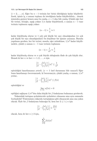 10.5. e’ye Yakınsayan Bir Bas¸ka Dizi (devam) 183
(i = 2, . . . , n). E˘ger bu n − 1 terimin her birini diledi˘gimiz kadar k¨u¸c¨ultebi-
lirsek, i¸simiz i¸s, o zaman toplamı da istedi˘gimiz kadar k¨u¸c¨ultebiliriz... demek
i¸cimizden ge¸ciyor hemen ama bu yanlı¸s. x = 1 olsa bile yanlı¸s. C¸ ¨unk¨u e˘ger her
bir terimi, ¨orne˘gin, a¸sa˘gı yukarı 1/n kadar k¨u¸c¨ult¨ursek, o zaman n − 1 tane
terimin toplamını a¸sa˘gı yukarı
(n − 1) ×
1
n
≈ 1
kadar k¨u¸c¨ultm¨u¸s oluruz ve 1 ¸cok ¸cok k¨u¸c¨uk bir sayı olmadı˘gından (ve ¸cok
¸cok k¨u¸c¨uk bir sayı olmadı˘gından!) bu k¨u¸c¨ultme bir i¸simize yaramaz. Burada
yapılması gereken, her bir terimi, mesela, e˘ger m¨umk¨unse, 1/n2 kadar k¨u¸c¨ult-
mektir, ¸c¨unk¨u o zaman n − 1 tane terimin toplamını
(n − 1) ×
1
n2
≈
1
n
kadar k¨u¸c¨ultm¨u¸s oluruz ve n ¸cok b¨uy¨uk oldu˘gunda ifade de ¸cok k¨u¸c¨uk olur.
Demek ki her n ve her i = 1, 2, . . . , n i¸cin
1
i!
−
(
n
i
)
1
ni
|x|i
≤
1
n2
e¸sitsizli˘gini kanıtlamamız yeterli. (x = 1 ¨ozel durumuna bile razıyız!) E˘ger
bunu kanıtlamayı beceremezsek, ki beceremeyiz, ¸c¨unk¨u yanlı¸s, o zaman, 1/n2
yerine,
1
i!
−
(
n
i
)
1
ni
|x|i
≤ f(n)
e¸sitsizli˘gini ve
lim
n→∞
nf(n) = 0
e¸sitli˘gini sa˘glayan 1/n2’den daha k¨u¸c¨uk bir f fonksiyonu bulmamız gerekecek.
Yukarıdaki tartı¸sma aydınlatıcıdır aydınlatıcı olmasına ama aynı zamanda
beyhudedir! Y¨ontemimiz yukarıda tartı¸stı˘gımız gibi olmayacak ama ona yakın
olacak. ¨Oyle bir f fonksiyonu bulaca˘gız ki, hem her 2 ≤ i ≤ n i¸cin
1
i!
−
(
n
i
)
1
ni
≤
f(i)
n
olacak, hem de her n ≥ 2 i¸cin,
n∑
i=2
f(i)|x|i
 