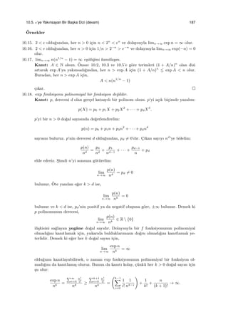 10.5. e’ye Yakınsayan Bir Bas¸ka Dizi (devam) 187
¨Ornekler
10.15. 2 < e oldu˘gundan, her n > 0 i¸cin n < 2n
< en
ve dolayısıyla limn→∞ exp n = ∞ olur.
10.16. 2 < e oldu˘gundan, her n > 0 i¸cin 1/n > 2−n
> e−n
ve dolayısıyla limn→∞ exp(−n) = 0
olur.
10.17. limn→∞ n(n1/n
− 1) = ∞ e¸sitli˘gini kanıtlayın.
Kanıt: A ∈ N olsun. ¨Onsav 10.2, 10.3 ve 10.5’e g¨ore terimleri (1 + A/n)n
olan dizi
artarak exp A’ya yakınsadı˘gından, her n > exp A i¸cin (1 + A/n)n
≤ exp A < n olur.
Buradan, her n > exp A i¸cin,
A < n(n1/n
− 1)
¸cıkar.
10.18. exp fonksiyonu polinomiyal bir fonksiyon de˘gildir.
Kanıt: p, derecesi d olan ger¸cel katsayılı bir polinom olsun. p’yi a¸cık bi¸cimde yazalım:
p(X) = p0 + p1X + p2X2
+ · · · + pdXd
.
p’yi bir n > 0 do˘gal sayısında de˘gerlendirelim:
p(n) = p0 + p1n + p2n2
+ · · · + pdnd
sayısını buluruz. p’nin derecesi d oldu˘gundan, pd ̸= 0’dır. C¸ıkan sayıyı nd
’ye b¨olelim:
p(n)
nd
=
p0
nd
+
p1
nd−1
+ · · · +
pd−1
n
+ pd
elde ederiz. S¸imdi n’yi sonsuza g¨ot¨urelim:
lim
n→∞
p(n)
nd
= pd ̸= 0
bulunur. ¨Ote yandan e˘ger k > d ise,
lim
n→∞
p(n)
nk
= 0
bulunur ve k < d ise, pd’nin pozitif ya da negatif olu¸suna g¨ore, ±∞ bulunur. Demek ki
p polinomunun derecesi,
lim
n→∞
p(n)
nk
∈ R  {0}
ili¸skisini sa˘glayan yegˆane do˘gal sayıdır. Dolayısıyla bir f fonksiyonunun polinomiyal
olmadı˘gını kanıtlamak i¸cin, yukarıda bulduklarımızın do˘gru olmadı˘gını kanıtlamak ye-
terlidir. Demek ki e˘ger her k do˘gal sayısı i¸cin,
lim
n→∞
exp n
nk
= ∞
oldu˘gunu kanıtlayabilirsek, o zaman exp fonksiyonunun polinomiyal bir fonksiyon ol-
madı˘gını da kanıtlamı¸s oluruz. Bunun da kanıtı kolay, ¸c¨unk¨u her k > 0 do˘gal sayısı i¸cin
¸su olur:
exp n
nk
=
∑∞
i=0
ni
i!
nk
≥
∑k+1
i=0
ni
i!
nk
=
(k−1∑
i=0
1
i!
1
nk−i
)
+
1
k!
+
n
(k + 1)!
→ ∞.
 