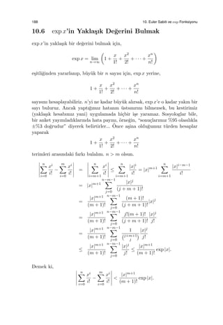 188 10. Euler Sabiti ve exp Fonksiyonu
10.6 exp x’in Yakla¸sık De˘gerini Bulmak
exp x’in yakla¸sık bir de˘gerini bulmak i¸cin,
exp x = lim
n→∞
(
1 +
x
1!
+
x2
2!
+ · · · +
xn
n!
)
e¸sitli˘ginden yararlanıp, b¨uy¨uk bir n sayısı i¸cin, exp x yerine,
1 +
x
1!
+
x2
2!
+ · · · +
xn
n!
sayısını hesaplayabiliriz. n’yi ne kadar b¨uy¨uk alırsak, exp x’e o kadar yakın bir
sayı buluruz. Ancak yaptı˘gımız hatanın ¨ustsınırını bilmezsek, bu kestirimiz
(yakla¸sık hesabımız yani) uygulamada hi¸cbir i¸se yaramaz. Sosyologlar bile,
bir anket yayımladıklarında hata payını, ¨orne˘gin, “sonu¸clarımız %95 olasılıkla
±%3 do˘grudur” diyerek belirtirler... ¨Once a¸sina oldu˘gumuz t¨urden hesaplar
yaparak
1 +
x
1!
+
x2
2!
+ · · · +
xn
n!
terimleri arasındaki farkı bulalım. n > m olsun.
n∑
i=0
xi
i!
−
m∑
i=0
xi
i!
=
n∑
i=m+1
xi
i!
≤
n∑
i=m+1
|x|i
i!
= |x|m+1
n∑
i=m+1
|x|i−m−1
i!
= |x|m+1
n−m−1∑
j=0
|x|j
(j + m + 1)!
=
|x|m+1
(m + 1)!
n−m−1∑
j=0
(m + 1)!
(j + m + 1)!
|x|j
=
|x|m+1
(m + 1)!
n−m−1∑
j=0
j!(m + 1)!
(j + m + 1)!
|x|j
j!
=
|x|m+1
(m + 1)!
n−m−1∑
j=0
1
(j+m+1
j
)
|x|j
j!
≤
|x|m+1
(m + 1)!
n−m−1∑
j=0
|x|j
j!
≤
|x|m+1
(m + 1)!
exp |x|.
Demek ki,
n∑
i=0
xi
i!
−
m∑
i=0
xi
i!
<
|x|m+1
(m + 1)!
exp |x|.
 