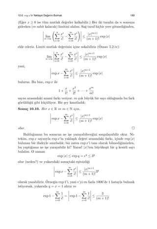 10.6. exp x’in Yaklas¸ık De˘gerini Bulmak 189
(E˘ger x ≥ 0 ise t¨um mutlak de˘gerler kalkabilir.) Her iki tarafın da n sonsuza
giderken (m sabit kalacak) limitini alalım. Sa˘g taraf hi¸cbir yere gitmedi˘ginden,
lim
n→∞
( n∑
i=0
xi
i!
−
m∑
i=0
xi
i!
)
≤
|x|m+1
(m + 1)!
exp |x|
elde ederiz. Limiti mutlak de˘gerinin i¸cine sokabiliriz (¨Onsav 5.2.iv):
lim
n→∞
n∑
i=0
xi
i!
−
m∑
i=0
xi
i!
≤
|x|m+1
(m + 1)!
exp |x|
yani,
exp x −
m∑
i=0
xi
i!
≤
|x|m+1
(m + 1)!
exp |x|
buluruz. Bu bize, exp x ile
1 +
x
1!
+
x2
2!
+ · · · +
xm
m!
sayısı arasındaki azami farkı veriyor. m ¸cok b¨uy¨uk bir sayı oldu˘gunda bu fark
g¨or¨uld¨u˘g¨u gibi k¨u¸c¨ul¨uyor. Bir ¸sey kanıtladık:
Sonu¸c 10.10. Her x ∈ R ve m ∈ N i¸cin,
exp x −
m∑
i=0
xi
i!
≤
|x|m+1
(m + 1)!
exp |x|
olur.
Buldu˘gumuz bu sonucun ne i¸se yarayabilece˘gini sorgulayabilir okur. Ni-
tekim, exp x sayısıyla exp x’in yakla¸sık de˘geri arasındaki farkı, i¸cinde exp |x|
bulunan bir ifadeyle sınırladık; biz zaten exp x’i tam olarak bilmedi˘gimizden,
bu yaptı˘gımız ne i¸se yarayabilir ki? Yarar! |x|’ten b¨uy¨uke¸sit bir q kesirli sayı
bulalım. O zaman
exp |x| ≤ exp q = eq
≤ 3q
olur (neden?) ve yukarıdaki sonu¸ctaki e¸sitsizli˘gi
exp x −
m∑
i=0
xi
i!
≤
|x|m+1
(m + 1)!
3q
olarak yazabiliriz. ¨Orne˘gin exp 1’i, yani e’yi en fazla 1000’de 1 hatayla bulmak
istiyorsak, yukarıda q = x = 1 alırız ve
exp 1 −
m∑
i=0
1
i!
= exp 1 −
m∑
i=0
1
i!
≤
3
(m + 1)!
 