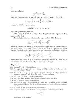 190 10. Euler Sabiti ve exp Fonksiyonu
buluruz; ardından,
3
(m + 1)!
≤
1
1000
e¸sitsizli˘gini sa˘glayan bir m bulmak gerekiyor. m = 6 yetiyor. Demek ki,
1 +
1
1!
+
1
2!
+ · · · +
1
6!
= 2,7180555 . . .
sayısı e’ye 1000’de 1 yakın, yani,
2,7170555 . . . ≤ e ≤ 2,7190555 . . .
Fena bir i¸s yapmadık do˘grusu.
Tabii Sonu¸c 10.10’dan daha ince ve daha do˘gru kestirimler yapılabilir. Ama
amacımız bu de˘gil.
Matemati˘gin daha ileri safhalarında, exp x ifadesi, daha do˘grusu,
lim
n→∞
(
1 +
x
1!
+
x2
2!
+ · · · +
xn
n!
)
ifadesi x, kare bir matrisken, ya da x bamba¸ska uzaylardayken (¨orne˘gin karma-
¸sık bir sayıyken) de anlamlı olacak. Bunu do˘gru kılan n! sayısının ¸cok b¨uy¨uk
bir sayı olmasıdır, aynı olgu n! yerine ¨orne˘gin n2 alırsak do˘gru olmaz, nitekim,
lim
n→∞
(
1 +
x
12
+
x2
22
+
x3
32
+ · · · +
xn
n2
)
limiti ancak ve ancak |x| ≤ 1 ise vardır, yoksa dizi ıraksaktır. ˙Ileride bu ve
benzer ifadeleri kanıtlamanın kolay y¨ontemlerini g¨orece˘giz.
Alı¸stırmalar
10.19. limn→∞
∏n
i=2(1 − 1
i
) limitini bulun.
10.20. Her x, y ∈ R i¸cin, exp(x+y) = (exp x)(exp y) e¸sitsizli˘gini kanıtlayın. Bundan exp(−x) =
(exp x)−1
e¸sitli˘gini ¸cıkarın.
10.21. Her x ∈ R ve her q ∈ Q i¸cin, exp qx = (exp x)q
e¸sitsizli˘gini kanıtlayın. (Bir ¨onceki
alı¸stırmayı kullanarak ¨once q ∈ N i¸cin, sonra q ∈ Z i¸cin kanıtlayın.)
10.22. Her x ∈ R i¸cin, exp x > 0 e¸sitsizli˘gini kanıtlayın.
10.23. Her x, y ∈ R i¸cin, e˘ger x < y ise, exp x < exp y e¸sitsizli˘gini kanıtlayın.
10.24. limn→∞ exp(−n) = 0 e¸sitli˘gini kanıtlayın.
10.25. limn→∞ exp(1/n) = 1 e¸sitli˘gini kanıtlayın. (Dikkat: exp 0 = 1 e¸sitli˘gi yetmez, exp fonksi-
yonunun s¨urekli oldu˘gunu (hatta s¨ureklili˘gin tanımını bile) hen¨uz bilmiyoruz; tanımlara
geri d¨on¨un.)
10.26. e2
sayısını en fazla milyonda 1 hatayla hesaplayın.
10.27. e sayısının virg¨ulden sonraki k’inci basama˘gı 9 de˘gilse, bu basama˘gı bulmak i¸cin,
e ≈
m∑
i=0
1
i!
kestiriminde m ka¸c olmalıdır?
 