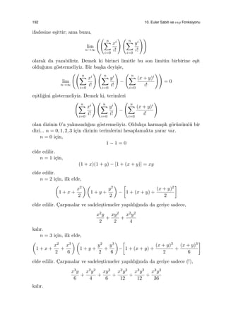 192 10. Euler Sabiti ve exp Fonksiyonu
ifadesine e¸sittir; ama bunu,
lim
n→∞
(( n∑
i=0
xi
i!
) ( n∑
i=0
yi
i!
))
olarak da yazabiliriz. Demek ki birinci limitle bu son limitin birbirine e¸sit
oldu˘gunu g¨ostermeliyiz. Bir ba¸ska deyi¸sle,
lim
n→∞
(( n∑
i=0
xi
i!
) ( n∑
i=0
yi
i!
)
−
( n∑
i=0
(x + y)i
i!
))
= 0
e¸sitli˘gini g¨ostermeliyiz. Demek ki, terimleri
( n∑
i=0
xi
i!
) ( n∑
i=0
yi
i!
)
−
( n∑
i=0
(x + y)i
i!
)
olan dizinin 0’a yakınsadı˘gını g¨ostermeliyiz. Olduk¸ca karma¸sık g¨or¨un¨uml¨u bir
dizi... n = 0, 1, 2, 3 i¸cin dizinin terimlerini hesaplamakta yarar var.
n = 0 i¸cin,
1 − 1 = 0
elde edilir.
n = 1 i¸cin,
(1 + x)(1 + y) − [1 + (x + y)] = xy
elde edilir.
n = 2 i¸cin, ilk elde,
(
1 + x +
x2
2
) (
1 + y +
y2
2
)
−
[
1 + (x + y) +
(x + y)2
2
]
elde edilir. C¸arpmalar ve sadele¸stirmeler yapıldı˘gında da geriye sadece,
x2y
2
+
xy2
2
+
x2y2
4
kalır.
n = 3 i¸cin, ilk elde,
(
1 + x +
x2
2
+
x3
6
) (
1 + y +
y2
2
+
y3
6
)
−
[
1 + (x + y) +
(x + y)2
2
+
(x + y)3
6
]
elde edilir. C¸arpmalar ve sadele¸stirmeler yapıldı˘gında da geriye sadece (!),
x3y
6
+
x2y2
4
+
xy3
6
+
x2y3
12
+
x3y2
12
+
x3y3
36
kalır.
 