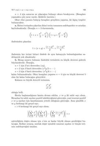 10.7. exp(x + y) = exp x exp y 193
n = 4 i¸cin sonucun ne ¸cıkaca˘gını bulmayı okura bırakıyoruz. (Hesapları
yapmakta ¸cok yarar vardır. S¸iddetle ¨oneririz.)
Okur elini ¸camura bulayıp hesapları ger¸cekten yaparsa, iki ilgin¸c tespitte
bulunacaktır.
a. Birinci terimden ¸cıkarılan ikinci terim tamamen sadele¸smekte ve ortadan
kaybolmaktadır. ¨Orne˘gin n = 3 durumunda,
(
1 + x +
x2
2
+
x3
6
) (
1 + y +
y2
2
+
y3
6
)
ifadesinden ¸cıkarılan
1 + (x + y) +
(x + y)2
2
+
(x + y)3
6
ifadesinin her terimi birinci ifadede de aynı katsayıyla bulundu˘gundan sa-
dele¸serek yok olmaktadır.
b. Hesap sonucu bulunan ifadedeki terimlerin en k¨u¸c¨uk derecesi giderek
b¨uy¨umektedir. ¨Orne˘gin,
n = 1 i¸cin 2’nci dereceden (xy),
n = 2 i¸cin 3’¨unc¨u dereceden (x2y/2 + · · · )
n = 3 i¸cin 4’¨unc¨u dereceden: (x3y/6 + · · · )
kalan bulunmaktadır. Okur hesapları yaparsa n = 4 i¸cin en k¨u¸c¨uk derecesi 5
olan bir kalan bulaca˘gını g¨orecektir.
Kalanın en b¨uy¨uk dereceli teriminin,
xn
n!
yn
n!
oldu˘gu belli.
Hen¨uz ba¸slamadı˘gımız kanıta devam edelim. x ve y iki sabit sayı olsun.
Birazdan bu sabit sayıları pozitif alabilece˘gimizi g¨orece˘giz, yani teoremi pozitif
x ve y sayıları i¸cin kanıtlamanın yeterli oldu˘gunu g¨orece˘giz. Ama ¸simdilik x
ve y herhangi iki ger¸cel sayı.
ϵ > 0 herhangi bir ger¸cel sayı olsun.
( n∑
i=0
xi
i!
) ( n∑
i=0
yi
i!
)
−
( n∑
i=0
(x + y)i
i!
)
< ϵ
e¸sitsizli˘ginin do˘gru olması i¸cin n’nin ne kadar b¨uy¨uk olması gerekti˘gini bu-
laca˘gız. Kolları sıvayıp, mutlak de˘ger i¸cindeki canavarı a¸calım ve bir¸cok teri-
min sadele¸sece˘gini umalım.
 
