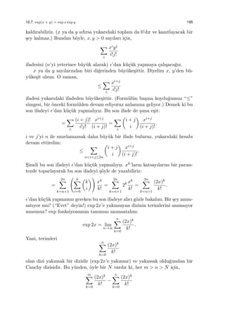 10.7. exp(x + y) = exp x exp y 195
kaldırabiliriz. (x ya da y sıfırsa yukarıdaki toplam da 0’dır ve kanıtlayacak bir
¸sey kalmaz.) Bundan b¨oyle, x, y > 0 sayıları i¸cin,
∑
△
xiyj
i!j!
ifadesini (n’yi yeterince b¨uy¨uk alarak) ϵ’dan k¨u¸c¨uk yapmaya ¸calı¸saca˘gız.
x ya da y sayılarından biri di˘gerinden b¨uy¨uke¸sittir. Diyelim x, y’den b¨u-
y¨uke¸sit olsun. O zaman,
≤
∑
△
xi+j
i!j!
ifadesi yukarıdaki ifadeden b¨uy¨uke¸sittir. (Form¨ul¨un ba¸sına koydu˘gumuz “≤”
simgesi, bir ¨onceki form¨ulden devam ediyoruz anlamına geliyor.) Demek ki bu
son ifadeyi ϵ’dan k¨u¸c¨uk yapmalıyız. Bu son ifade de ¸suna e¸sit:
=
∑
△
(i + j)!
i!j!
xi+j
(i + j)!
=
∑
△
(
i + j
i
)
xi+j
(i + j)!
.
i ve j’yi n ile sınırlamazsak daha b¨uy¨uk bir ifade buluruz, yukarıdaki hesabı
devam ettirelim:
≤
∑
n<i+j≤2n
(
i + j
i
)
xi+j
(i + j)!
.
S¸imdi bu son ifadeyi ϵ’dan k¨u¸c¨uk yapmalıyız. xk’ların katsayılarını bir paran-
tezde toparlayarak bu son ifadeyi ¸s¨oyle de yazabiliriz:
=
2n∑
k=n+1
( k∑
i=0
(
k
i
))
xk
k!
=
2n∑
k=n+1
2k xk
k!
=
2n∑
k=n+1
(2x)k
k!
.
ϵ’dan k¨u¸c¨uk yapmamız gereken bu son ifadeye alıcı g¨ozle bakalım. Bir ¸sey anım-
satıyor mu? (“Evet” deyin!) exp 2x’e yakınsayan dizinin terimlerini anımsıyor
musunuz? exp fonksiyonunun tanımını anımsatalım:
exp 2x = lim
n→∞
n∑
k=0
(2x)k
k!
.
Yani, terimleri
n∑
k=0
(2x)k
k!
olan dizi yakınsak bir dizidir (exp 2x’e yakınsar) ve yakınsak oldu˘gundan bir
Cauchy dizisidir. Bu y¨uzden, ¨oyle bir N vardır ki, her m > n > N i¸cin,
m∑
k=0
(2x)k
k!
−
n∑
k=0
(2x)k
k!
 