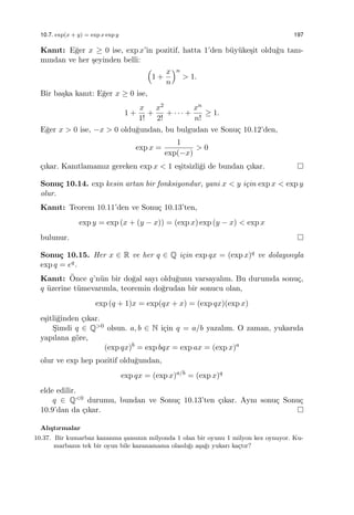 10.7. exp(x + y) = exp x exp y 197
Kanıt: E˘ger x ≥ 0 ise, exp x’in pozitif, hatta 1’den b¨uy¨uke¸sit oldu˘gu tanı-
mından ve her ¸seyinden belli:
(
1 +
x
n
)n
> 1.
Bir ba¸ska kanıt: E˘ger x ≥ 0 ise,
1 +
x
1!
+
x2
2!
+ · · · +
xn
n!
≥ 1.
E˘ger x > 0 ise, −x > 0 oldu˘gundan, bu bulgudan ve Sonu¸c 10.12’den,
exp x =
1
exp(−x)
> 0
¸cıkar. Kanıtlamamız gereken exp x < 1 e¸sitsizli˘gi de bundan ¸cıkar.
Sonu¸c 10.14. exp kesin artan bir fonksiyondur, yani x < y i¸cin exp x < exp y
olur.
Kanıt: Teorem 10.11’den ve Sonu¸c 10.13’ten,
exp y = exp (x + (y − x)) = (exp x) exp (y − x) < exp x
bulunur.
Sonu¸c 10.15. Her x ∈ R ve her q ∈ Q i¸cin exp qx = (exp x)q ve dolayısıyla
exp q = eq.
Kanıt: ¨Once q’n¨un bir do˘gal sayı oldu˘gunu varsayalım. Bu durumda sonu¸c,
q ¨uzerine t¨umevarımla, teoremin do˘grudan bir sonucu olan,
exp (q + 1)x = exp(qx + x) = (exp qx)(exp x)
e¸sitli˘ginden ¸cıkar.
S¸imdi q ∈ Q>0 olsun. a, b ∈ N i¸cin q = a/b yazalım. O zaman, yukarıda
yapılana g¨ore,
(exp qx)b
= exp bqx = exp ax = (exp x)a
olur ve exp hep pozitif oldu˘gundan,
exp qx = (exp x)a/b
= (exp x)q
elde edilir.
q ∈ Q<0 durumu, bundan ve Sonu¸c 10.13’ten ¸cıkar. Aynı sonu¸c Sonu¸c
10.9’dan da ¸cıkar.
Alı¸stırmalar
10.37. Bir kumarbaz kazanma ¸sansının milyonda 1 olan bir oyunu 1 milyon kez oynuyor. Ku-
marbazın tek bir oyun bile kazanamama olasılı˘gı a¸sa˘gı yukarı ka¸ctır?
 