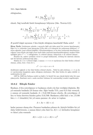 10.8. e Sayısı Hakkında 199
oldu˘gundan,
R ≤ lim
n→∞
n∑
j=1
1
(q + 1)j
olmalı. Sa˘g taraftaki limiti hesaplamayı biliyoruz (bkz. Teorem 6.2):
R ≤ lim
n→∞
n∑
j=1
1
(q + 1)j
= lim
n→∞
n∑
j=1
(
1
q + 1
)j
=
1
q + 1
lim
n→∞
n∑
j=0
(
1
q + 1
)j
=
1
q + 1
1
1 − 1
q+1
=
1
q
< 1.
R pozitif do˘gal sayısının 1’den k¨u¸c¨uk oldu˘gunu kanıtladık! Daha neler!
Biraz Tarih. Lindemann aslında e sayısıyla ilgili ¸cok daha genel bir teorem kanıtlamı¸stır:
E˘ger 0 ̸= α cebirselse (yani katsayıları Q’da olan ve 0 olmayan bir polinomun k¨ok¨uyse), eα
sayısı a¸skındır (yani cebirsel de˘gildir). Kanıtlamadı˘gımız ve bu ders notlarında kanıtlamaya-
ca˘gımız (ama kitabı ¸cok de˘gil yirmi sayfa daha uzatarak kanıtlayabilece˘gimiz) me¸shur Euler
e¸sitli˘gine g¨ore eiπ
= −1 oldu˘gundan, iπ cebirsel olamaz, dolayısıyla π de cebirsel olamaz...
Bundan da, sadece ¸centiksiz cetvel ve pergel kullanarak, verilmi¸s bir dairenin alanına
e¸sit bir karenin ¸cizilemeyece˘gi ¸cıkar...
Madem ki e ve π cebirsel de˘gil, o zaman e + π ve eπ sayılarının her ikisi birden cebirsel
olamaz, yoksa, hem e hem de π,
x2
− (e + π)x + eπ = 0
denklemini sa˘glardı ve her ikisi birden cebirsel olurdu... Tabii bu akıl y¨ur¨utme, e + π ya da
eπ sayılarından hangisinin a¸skın oldu˘gunu s¨oylemiyor. Her ikisi birden de a¸skın olabilir ve
muhtemelen de ¨oyle.
1897’de ABD’nin ˙Indiana eyaleti az kaldı π’yi kesirli bir sayı olarak kabul eden bir yasa
¸cıkarıyordu. Rastlantı eseri o anda mecliste bulunan bir matematik¸ci rezaleti engellemi¸stir.
10.8.2 Bile¸sik Faizler
Bankaya A lira yatırdı˘gınızı ve bankanın y¨uzde y¨uz faiz verdi˘gini d¨u¸s¨un¨un. Bir
yıl sonunda bankada 2A liranız olur. E˘ger banka %15, yani 0,15 faiz verseydi,
o zaman yıl sonunda bankada A + 15A/100 liranız olurdu, ilk yatırdı˘gınız A
lira ve buna ilaveten faizden gelen 15A/100. Bankanın yıllık faizi x ise, (%100
faiz x = 1 demektir) bir yıl sonra paranız Ax artar ve toplam
A + Ax = A(1 + x)
kadar paranız olmu¸s olur. Paranızı bankadan ¸cekmez de, faiziyle birlikte bir yıl
daha bekletirseniz, o zaman ikinci yılın faizi bu A(1 + x) ¨ust¨unden hesaplanır
ve ikinci yılın sonunda
A(1 + x)(1 + x) = A(1 + x)2
 