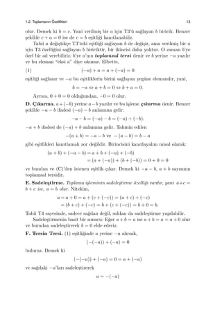 1.2. Toplamanın ¨Ozellikleri 13
olur. Demek ki b = c. Yani verilmi¸s bir a i¸cin T3’¨u sa˘glayan b biricik. Benzer
¸sekilde c + a = 0 ise de c = b e¸sitli˘gi kanıtlanabilir.
Tabii a de˘gi¸stik¸ce T3’teki e¸sitli˘gi sa˘glayan b de de˘gi¸sir, ama verilmi¸s bir a
i¸cin T3 ¨ozelli˘gini sa˘glayan b biriciktir, bir ikincisi daha yoktur. O zaman b’ye
¨ozel bir ad verebiliriz: b’ye a’nın toplamsal tersi denir ve b yerine −a yazılır
ve bu eleman “eksi a” diye okunur. Elbette,
(1) (−a) + a = a + (−a) = 0
e¸sitli˘gi sa˘glanır ve −a bu e¸sitliklerin birini sa˘glayan yegˆane elemandır, yani,
b = −a ⇔ a + b = 0 ⇔ b + a = 0.
Ayrıca, 0 + 0 = 0 oldu˘gundan, −0 = 0 olur.
D. C¸ ıkarma. a+(−b) yerine a−b yazılır ve bu i¸sleme ¸cıkarma denir. Benzer
¸sekilde −a − b ifadesi (−a) − b anlamına gelir:
−a − b = (−a) − b = (−a) + (−b).
−a + b ifadesi de (−a) + b anlamına gelir. Tahmin edilen
−(a + b) = −a − b ve − (a − b) = b − a
gibi e¸sitlikleri kanıtlamak zor de˘gildir. Birincisini kanıtlayalım misal olarak:
(a + b) + (−a − b) = a + b + (−a) + (−b)
= (a + (−a)) + (b + (−b)) = 0 + 0 = 0
ve bundan ve (C)’den istenen e¸sitlik ¸cıkar. Demek ki −a − b, a + b sayısının
toplamsal tersidir.
E. Sadele¸stirme. Toplama i¸sleminin sadele¸stirme ¨ozelli˘gi vardır, yani a+c =
b + c ise, a = b olur. Nitekim,
a = a + 0 = a + (c + (−c)) = (a + c) + (−c)
= (b + c) + (−c) = b + (c + (−c)) = b + 0 = b.
Tabii T4 sayesinde, sadece sa˘gdan de˘gil, soldan da sadele¸stirme yapılabilir.
Sadele¸stirmenin basit bir sonucu: E˘ger a + b = a ise a + b = a = a + 0 olur
ve buradan sadele¸stirerek b = 0 elde ederiz.
F. Tersin Tersi. (1) e¸sitli˘ginde a yerine −a alırsak,
(−(−a)) + (−a) = 0
buluruz. Demek ki
(−(−a)) + (−a) = 0 = a + (−a)
ve sa˘gdaki −a’ları sadele¸stirerek
a = −(−a)
 