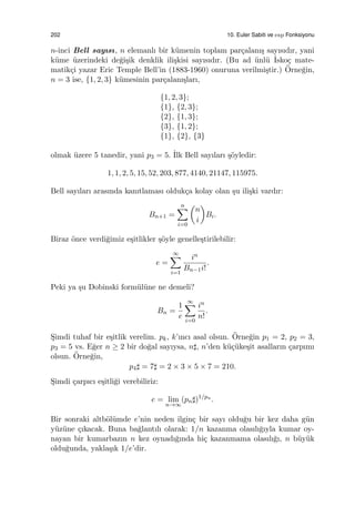 202 10. Euler Sabiti ve exp Fonksiyonu
n-inci Bell sayısı, n elemanlı bir k¨umenin toplam par¸calanı¸s sayısıdır, yani
k¨ume ¨uzerindeki de˘gi¸sik denklik ili¸skisi sayısıdır. (Bu ad ¨unl¨u ˙Isko¸c mate-
matik¸ci yazar Eric Temple Bell’in (1883-1960) onuruna verilmi¸stir.) ¨Orne˘gin,
n = 3 ise, {1, 2, 3} k¨umesinin par¸calanı¸sları,
{1, 2, 3};
{1}, {2, 3};
{2}, {1, 3};
{3}, {1, 2};
{1}, {2}, {3}
olmak ¨uzere 5 tanedir, yani p3 = 5. ˙Ilk Bell sayıları ¸s¨oyledir:
1, 1, 2, 5, 15, 52, 203, 877, 4140, 21147, 115975.
Bell sayıları arasında kanıtlaması olduk¸ca kolay olan ¸su ili¸ski vardır:
Bn+1 =
n∑
i=0
(
n
i
)
Bi.
Biraz ¨once verdi˘gimiz e¸sitlikler ¸s¨oyle genelle¸stirilebilir:
e =
∞∑
i=1
in
Bn−1i!
.
Peki ya ¸su Dobinski form¨ul¨une ne demeli?
Bn =
1
e
∞∑
i=0
in
n!
.
S¸imdi tuhaf bir e¸sitlik verelim. pk, k’ıncı asal olsun. ¨Orne˘gin p1 = 2, p2 = 3,
p3 = 5 vs. E˘ger n ≥ 2 bir do˘gal sayıysa, n♯, n’den k¨u¸c¨uke¸sit asalların ¸carpımı
olsun. ¨Orne˘gin,
p4♯ = 7♯ = 2 × 3 × 5 × 7 = 210.
S¸imdi ¸carpıcı e¸sitli˘gi verebiliriz:
e = lim
n→∞
(pn♯)1/pn
.
Bir sonraki altb¨ol¨umde e’nin neden ilgin¸c bir sayı oldu˘gu bir kez daha g¨un
y¨uz¨une ¸cıkacak. Buna ba˘glantılı olarak: 1/n kazanma olasılı˘gıyla kumar oy-
nayan bir kumarbazın n kez oynadı˘gında hi¸c kazanmama olasılı˘gı, n b¨uy¨uk
oldu˘gunda, yakla¸sık 1/e’dir.
 