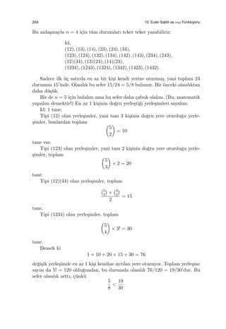 204 10. Euler Sabiti ve exp Fonksiyonu
Bu anla¸smayla n = 4 i¸cin t¨um durumları teker teker yazabiliriz:
Id,
(12), (13), (14), (23), (24), (34),
(123), (124), (132), (134), (142), (143), (234), (243),
(12)(34), (13)(24), (14)(23),
(1234), (1243), (1324), (1342), (1423), (1432).
Sadece ilk ¨u¸c satırda en az bir ki¸si kendi yerine oturmu¸s, yani toplam 24
durumun 15’inde. Olasılık bu sefer 15/24 = 5/8 bulunur. Bir ¨onceki olasılıktan
daha d¨u¸s¨uk.
Bir de n = 5 i¸cin bulalım ama bu sefer daha ¸cabuk olalım. (Bu, matematik
yapalım demektir!) En az 1 ki¸sinin do˘gru yerle¸sti˘gi yerle¸simleri sayalım:
Id: 1 tane.
Tipi (12) olan yerle¸simler, yani tam 3 ki¸sinin do˘gru yere oturdu˘gu yerle-
¸simler, bunlardan toplam (
5
2
)
= 10
tane var.
Tipi (123) olan yerle¸simler, yani tam 2 ki¸sinin do˘gru yere oturdu˘gu yerle-
¸simler, toplam (
5
3
)
× 2 = 20
tane.
Tipi (12)(34) olan yerle¸simler, toplam
(5
2
)
×
(3
2
)
2
= 15
tane.
Tipi (1234) olan yerle¸simler, toplam
(
5
4
)
× 3! = 30
tane.
Demek ki
1 + 10 + 20 + 15 + 30 = 76
de˘gi¸sik yerle¸simde en az 1 ki¸si kendine ayrılan yere oturuyor. Toplam yerle¸sme
sayısı da 5! = 120 oldu˘gundan, bu durumda olasılık 76/120 = 19/30’dur. Bu
sefer olasılık arttı, ¸c¨unk¨u
5
8
<
19
30
.
 