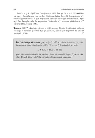 208 10. Euler Sabiti ve exp Fonksiyonu
Ancak, n ¸cok b¨uy¨ukken, ¨orne˘gin n = 1000 iken ya da n = 1.000.000 iken
bu sayıyı hesaplamak ¸cok zordur. Matematik¸ciler bu gibi durumlarda n’yi
sonsuza g¨ot¨ur¨urler ki n ¸cok b¨uy¨ukken yakla¸sık bir de˘ger bulunabilsin. Aynı
¸seyi faiz hesaplarında da yapmı¸stık. Yukarıda n’yi sonsuza g¨ot¨ur¨ursek e−1
buluruz (bkz. Sonu¸c 10.9).
Teorem 10.17. Rastgele e¸slenen n ¸ciftten en az birinin kendi e¸siyle e¸slenme
olasılı˘gı, n sonsuza giderken 1/e’ye yakınsar, yani n ¸cok b¨uy¨ukken bu olasılık
yakla¸sık 1/e’dir.
˙Ilk G¨or¨un¨u¸se Aldanma! f(n) = [en/2−1/20]+1 olsun. Buradaki [x], x’in
tamkısmını ifade etmektedir. f(1), f(2), . . . , f(9) de˘gerleri ¸s¨oyledir:
1, 2, 3, 5, 8, 13, 21, 34, 55;
yani Fibonacci dizisinin ilk sayıları. Ama bir sonraki de˘ger f(10) = 144
olur! Demek ki neymi¸s? ˙Ilk g¨or¨un¨u¸se aldanmamak lazımmı¸s!
 