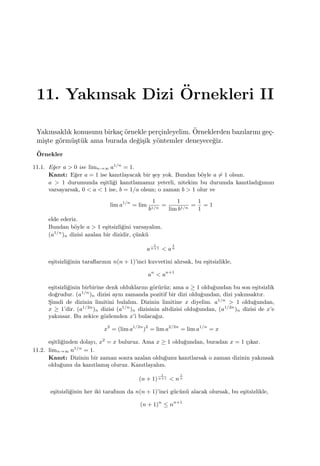 11. Yakınsak Dizi ¨Ornekleri II
Yakınsaklık konusunu birka¸c ¨ornekle per¸cinleyelim. ¨Orneklerden bazılarını ge¸c-
mi¸ste g¨orm¨u¸st¨uk ama burada de˘gi¸sik y¨ontemler deneyece˘giz.
¨Ornekler
11.1. E˘ger a > 0 ise limn→∞ a1/n
= 1.
Kanıt: E˘ger a = 1 ise kanıtlayacak bir ¸sey yok. Bundan b¨oyle a ̸= 1 olsun.
a > 1 durumunda e¸sitli˘gi kanıtlamamız yeterli, nitekim bu durumda kanıtladı˘gımızı
varsayarsak, 0 < a < 1 ise, b = 1/a olsun; o zaman b > 1 olur ve
lim a1/n
= lim
1
b1/n
=
1
lim b1/n
=
1
1
= 1
elde ederiz.
Bundan b¨oyle a > 1 e¸sitsizli˘gini varsayalım.
(a1/n
)n dizisi azalan bir dizidir, ¸c¨unk¨u
a
1
n+1 < a
1
n
e¸sitsizli˘ginin taraﬂarının n(n + 1)’inci kuvvetini alırsak, bu e¸sitsizlikle,
an
< an+1
e¸sitsizli˘ginin birbirine denk olduklarını g¨or¨ur¨uz; ama a ≥ 1 oldu˘gundan bu son e¸sitsizlik
do˘grudur. (a1/n
)n dizisi aynı zamanda pozitif bir dizi oldu˘gundan, dizi yakınsaktır.
S¸imdi de dizinin limitini bulalım. Dizinin limitine x diyelim. a1/n
> 1 oldu˘gundan,
x ≥ 1’dir. (a1/2n
)n dizisi (a1/n
)n dizisinin altdizisi oldu˘gundan, (a1/2n
)n dizisi de x’e
yakınsar. Bu zekice g¨ozlemden x’i bulaca˘gız.
x2
= (lim a1/2n
)2
= lim a2/2n
= lim a1/n
= x
e¸sitli˘ginden dolayı, x2
= x buluruz. Ama x ≥ 1 oldu˘gundan, buradan x = 1 ¸cıkar.
11.2. limn→∞ n1/n
= 1.
Kanıt: Dizinin bir zaman sonra azalan oldu˘gunu kanıtlarsak o zaman dizinin yakınsak
oldu˘gunu da kanıtlamı¸s oluruz. Kanıtlayalım.
(n + 1)
1
n+1 < n
1
n
e¸sitsizli˘ginin her iki tarafının da n(n + 1)’inci g¨uc¨un¨u alacak olursak, bu e¸sitsizlikle,
(n + 1)n
≤ nn+1
 