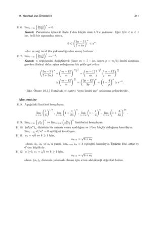 11. Yakınsak Dizi ¨Ornekleri II 211
11.6. limn→∞
(
3n−5
7+4n
)n
= 0.
Kanıt: Parantezin i¸cindeki ifade 1’den k¨u¸c¨uk olan 3/4’e yakınsar. E˘ger 3/4 < a < 1
ise, belli bir a¸samadan sonra,
0 ≤
(
3n − 5
7 + 4n
)n
< an
olur ve sa˘g taraf 0’a yakınsadı˘gından sonu¸c bulunur.
11.7. limn→∞
(
3n−5
7+3n
)n
= e−4
.
Kanıt: n de˘gi¸skenini de˘gi¸stirerek (¨once m = 7 + 3n, sonra p = m/3) limiti alınması
gereken ifadeyi daha a¸sina oldu˘gumuz bir ¸sekle getirelim:
(
3n − 5
7 + 3n
)n
=
(
m − 12
m
)m−7
3
=
(
m − 12
m
)−7
3
(
m − 12
m
)m
3
≃
(
m − 12
m
)m
3
=
(
3p − 12
3p
)p
=
(
1 −
4
p
)p
≃ e−4
.
(Bkz. ¨Onsav 10.5.) Buradaki ≃ i¸sareti “aynı limiti var” anlamına gelmektedir.
Alı¸stırmalar
11.8. A¸sa˘gıdaki limitleri hesaplayın:
lim
n→∞
(
1
n
)1/n
, lim
n→∞
(
1 +
1
2n
)n
, lim
n→∞
(
1 −
1
n
)n
, lim
n→∞
(
1 +
3
5n
)2n
.
11.9. limn→∞
(
n
n+1
)n
ve limn→∞
(
2n
5n+3
)n
limitlerini hesaplayın.
11.10. (n!/nn
)n dizisinin bir zaman sonra azaldı˘gını ve 1’den k¨u¸c¨uk oldu˘gunu kanıtlayın.
limn→∞ n!/nn
= 0 e¸sitli˘gini kanıtlayın.
11.11. a1 =
√
6 ve k ≥ 1 i¸cin,
ak+1 =
√
6 + ak
olsun. a2, a3 ve a4’¨u yazın. limn→∞ an = 3 e¸sitli˘gini kanıtlayın. ˙Ipucu: Dizi artar ve
6’dan k¨u¸c¨ukt¨ur.
11.12. a ≥ 0, a1 =
√
a ve k ≥ 1 i¸cin,
ak+1 =
√
6 + ak
olsun. (an)n dizisinin yakınsak olması i¸cin a’nın alabilece˘gi de˘gerleri bulun.
 