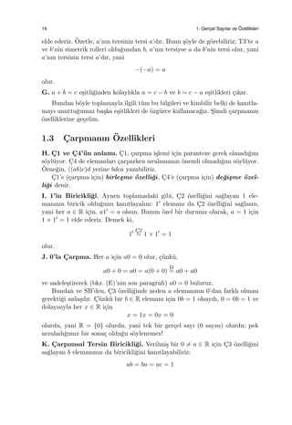 14 1. Gerc¸el Sayılar ve ¨Ozellikleri
elde ederiz. ¨Ozetle, a’nın tersinin tersi a’dır. Bunu ¸s¨oyle de g¨orebiliriz; T3’te a
ve b’nin simetrik rolleri oldu˘gundan b, a’nın tersiyse a da b’nin tersi olur, yani
a’nın tersinin tersi a’dır, yani
−(−a) = a
olur.
G. a + b = c e¸sitli˘ginden kolaylıkla a = c − b ve b = c − a e¸sitlikleri ¸cıkar.
Bundan b¨oyle toplamayla ilgili t¨um bu bilgileri ve kimbilir belki de kanıtla-
mayı unuttu˘gumuz ba¸ska e¸sitlikleri de ¨ozg¨urce kullanaca˘gız. S¸imdi ¸carpmanın
¨ozelliklerine ge¸celim.
1.3 C¸ arpmanın ¨Ozellikleri
H. C¸ 1 ve C¸ 4’¨un anlamı. C¸1, ¸carpma i¸slemi i¸cin paranteze gerek olmadı˘gını
s¨oyl¨uyor. C¸4 de elemanları ¸carparken sıralamanın ¨onemli olmadı˘gını s¨oyl¨uyor.
¨Orne˘gin, ((ab)c)d yerine bdca yazabiliriz.
C¸1’e (¸carpma i¸cin) birle¸sme ¨ozelli˘gi, C¸4’e (¸carpma i¸cin) de˘gi¸sme ¨ozel-
li˘gi denir.
I. 1’in Biricikli˘gi. Aynen toplamadaki gibi, C¸2 ¨ozelli˘gini sa˘glayan 1 ele-
manının biricik oldu˘gunu kanıtlayalım: 1′ elemanı da C¸2 ¨ozelli˘gini sa˘glasın,
yani her a ∈ R i¸cin, a1′ = a olsun. Bunun ¨ozel bir durumu olarak, a = 1 i¸cin
1 × 1′ = 1 elde ederiz. Demek ki,
1′ C¸2
= 1 × 1′
= 1
olur.
J. 0’la C¸ arpma. Her a i¸cin a0 = 0 olur, ¸c¨unk¨u,
a0 + 0 = a0 = a(0 + 0)
D
= a0 + a0
ve sadele¸stirerek (bkz. (E)’nin son paragrafı) a0 = 0 buluruz.
Bundan ve SB’den, C¸3 ¨ozelli˘ginde neden a elemanının 0’dan farklı olması
gerekti˘gi anla¸sılır. C¸ ¨unk¨u bir b ∈ R elemanı i¸cin 0b = 1 olsaydı, 0 = 0b = 1 ve
dolayısıyla her x ∈ R i¸cin
x = 1x = 0x = 0
olurdu, yani R = {0} olurdu, yani tek bir ger¸cel sayı (0 sayısı) olurdu; pek
arzuladı˘gımız bir sonu¸c oldu˘gu s¨oylenemez!
K. C¸ arpımsal Tersin Biricikli˘gi. Verilmi¸s bir 0 ̸= a ∈ R i¸cin C¸3 ¨ozelli˘gini
sa˘glayan b elemanının da biricikli˘gini kanıtlayabiliriz:
ab = ba = ac = 1
 