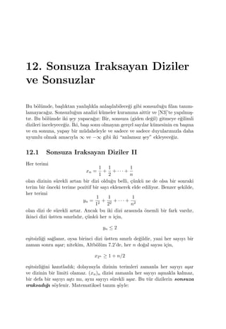 12. Sonsuza Iraksayan Diziler
ve Sonsuzlar
Bu b¨ol¨umde, ba¸slıktan yanlı¸slıkla anla¸sılabilece˘gi gibi sonsuzlu˘gu ﬁlan tanım-
lamayaca˘gız. Sonsuzlu˘gun analizi k¨umeler kuramına aittir ve [N3]’te yapılmı¸s-
tır. Bu b¨ol¨umde iki ¸sey yapaca˘gız: Bir, sonsuza (giden de˘gil) gitmeye e˘gilimli
dizileri inceleyece˘giz. ˙Iki, ba¸sı sonu olmayan ger¸cel sayılar k¨umesinin en ba¸sına
ve en sonuna, yapay bir m¨udaheleyle ve sadece ve sadece duyularımızla daha
uyumlu olmak amacıyla ∞ ve −∞ gibi iki “anlamsız ¸sey” ekleyece˘giz.
12.1 Sonsuza Iraksayan Diziler II
Her terimi
xn =
1
1
+
1
2
+ · · · +
1
n
olan dizinin s¨urekli artan bir dizi oldu˘gu belli, ¸c¨unk¨u ne de olsa bir sonraki
terim bir ¨onceki terime pozitif bir sayı eklenerek elde ediliyor. Benzer ¸sekilde,
her terimi
yn =
1
12
+
1
22
+ · · · +
1
n2
olan dizi de s¨urekli artar. Ancak bu iki dizi arasında ¨onemli bir fark vardır,
ikinci dizi ¨ustten sınırlıdır, ¸c¨unk¨u her n i¸cin,
yn ≤ 2
e¸sitsizli˘gi sa˘glanır, oysa birinci dizi ¨ustten sınırlı de˘gildir, yani her sayıyı bir
zaman sonra a¸sar; nitekim, Altb¨ol¨um 7.2’de, her n do˘gal sayısı i¸cin,
x2n ≥ 1 + n/2
e¸sitsizli˘gini kanıtladık; dolayısıyla dizinin terimleri zamanla her sayıyı a¸sar
ve dizinin bir limiti olamaz. (xn)n dizisi zamanla her sayıyı a¸smakla kalmaz,
bir defa bir sayıyı a¸stı mı, aynı sayıyı s¨urekli a¸sar. Bu t¨ur dizilerin sonsuza
ıraksadı˘gı s¨oylenir. Matematiksel tanım ¸s¨oyle:
 
