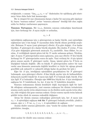 12.1. Sonsuza Iraksayan Diziler II 215
etti˘gimizde, o zaman “ limn→∞ xn = ∞” ifadesinden bir e¸sitlikmi¸s gibi s¨ozet-
meye biraz daha fazla hak kazanaca˘gız.
Bu ∞ simgesi bir sayı olmamasına kar¸sın o kadar bir sayıymı¸s gibi algılanır
ki, bazen “sonsuza ıraksar” yerine “sonsuza yakınsar” dendi˘gi bile olur; sa˘gda
solda bu ifadeye rastlarsanız ¸sa¸sırmayın.
Tanımın Tartı¸sması. Bir (xn)n dizisinin sonsuza ıraksadı˘gını kanıtlamak
i¸cin, ¨once herhangi bir A sayısı se¸cilir ve ardından,
xn > A
e¸sitsizli˘ginin sa˘glanması i¸cin n g¨ostergecinin ne kadar b¨uy¨uk, yani e¸sitsizli˘gin
sa˘glanması i¸cin n’nin hangi N sayısından daha b¨uy¨uk olması gerekti˘gi ara¸stı-
rılır. Bulunan N sayısı (yani g¨ostergeci) elbette A’ya g¨ore de˘gi¸sir; A ne kadar
b¨uy¨ukse, N g¨ostergeci de o kadar b¨uy¨uk olmalıdır. Bu y¨uzden N yerine, N’nin
A’ya g¨ore de˘gi¸sti˘gini g¨ostermek amacıyla NA yazılabilir. Ama dikkat, bu ya-
zılım, A verildi˘ginde i¸simizi g¨oren tek bir N vardır anlamına gelmez. Nitekim,
e˘ger A sayısı N g¨ostergecinden sonra a¸sılıyorsa, aynı sayı elbette N’den b¨uy¨uk
herhangi bir N′ g¨ostergecinden sonra da a¸sılır. Yani verilmi¸s bir A i¸cin i¸simizi
g¨oren sonsuz sayıda N g¨ostergeci vardır. Ama¸c, i¸simizi g¨oren bu N’lerin en
k¨u¸c¨u˘g¨un¨u bulmak de˘gildir. (Bu en k¨u¸c¨uk N g¨ostergecinden sadece bir tane
vardır ama kimsenin umurunda de˘gildir kendileri ve b¨oyle bir u˘gra¸sa girmek
genellikle ¸cok zahmetli ve zahmetli oldu˘gu kadar da gereksiz bir i¸stir.)
E˘ger bir A i¸cin, istedi˘gimiz e¸sitsizlikleri ger¸cekle¸stiren bir N g¨ostergeci
bulmu¸ssak, aynı g¨ostergeci elbette A’dan k¨u¸c¨uk sayılar i¸cin de kullanabiliriz;
dolayısıyla marifet k¨u¸c¨uk bir A sayısı i¸cin ilgili N’yi bulmak de˘gil, b¨uy¨uk A’lar
i¸cin ilgili N’yi bulmaktır. ¨Orne˘gin e˘ger 8000’den b¨uy¨uk her A i¸cin istedi˘gimizi
sa˘glayan bir N bulabilirsek, bu, her A i¸cin bir N bulabiliriz demektir.
Sonsuza ıraksamanın dizinin kendisiyle de˘gil, kuyru˘guyla ilgili bir ¨ozel-
lik oldu˘gunu anlamı¸ssınızdır, yani sonsuza ıraksayan bir dizinin terimlerinin
arasına sonlu sayıda terim sıkı¸stırırsanız ya da diziden sonlu sayıda terim silse-
niz, elde etti˘giniz dizi gene sonsuza ıraksar. Geriye sonsuz sayıda terim kalacak
¸sekilde terim silsek de sonsuza ıraksaklık de˘gi¸smez.
Artan bir dizinin sonsuza ıraksadı˘gını g¨ostermek i¸cin, her A sayısı i¸cin
xN > A e¸sitsizli˘gini sa˘glayan tek bir N g¨ostergeci bulmak yeterlidir, ¸c¨unk¨u o
zaman, e˘ger n > N ise, xn ≥ xN > A e¸sitsizlikleri de sa˘glanır.
Azalan diziler sonsuza gidemezler, ama “arada bir azalan diziler” sonsuza
gidebilirler; ¨orne˘gin,
1, 0, 2, 1, 3, 2, 4, 3, 5, 4, 6, 5, . . . , n, n − 1, . . .
dizisi azalan bir dizidir ama sonsuza ıraksar.
 
