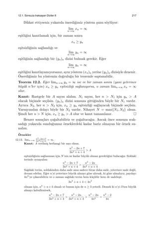 12.1. Sonsuza Iraksayan Diziler II 217
Dikkat ettiyseniz yukarıda ¨onerdi˘gimiz y¨ontem ¸sunu s¨oyl¨uyor:
lim
n→∞
xn = ∞
e¸sitli˘gini kanıtlamak i¸cin, bir zaman sonra
xn ≥ yn
e¸sitsizli˘ginin sa˘glandı˘gı ve
lim
n→∞
yn = ∞
e¸sitli˘ginin sa˘glandı˘gı bir (yn)n dizisi bulmak gerekir. E˘ger
lim
n→∞
yn = ∞
e¸sitli˘gini kanıtlayamıyorsanız, aynı y¨ontem (xn)n yerine (yn)n dizisiyle denenir.
¨Onerdi˘gimiz bu y¨ontemin do˘grulu˘gu bir teoremle saptanabilir.
Teorem 12.2. E˘ger limn→∞ yn = ∞ ise ve bir zaman sonra (yani yeterince
b¨uy¨uk n’ler i¸cin) xn ≥ yn e¸sitsizli˘gi sa˘glanıyorsa, o zaman limn→∞ xn = ∞
olur.
Kanıt: Rastgele bir A sayısı alalım. N1 sayısı, her n > N1 i¸cin yn > A
olacak bi¸cimde se¸cilsin. (yn)n dizisi sonsuza gitti˘ginden b¨oyle bir N1 vardır.
Ayrıca N2, her n > N2 i¸cin, xn ≥ yn e¸sitsizli˘gi sa˘glayacak bi¸cimde se¸cilsin.
Varsayımdan dolayı b¨oyle bir N2 vardır. Nihayet N = max{N1, N2} olsun.
S¸imdi her n > N i¸cin, xn ≥ yn > A olur ve kanıt tamamlanır.
Benzer sonu¸cları ¸co˘galtabiliriz ve ¸co˘galtaca˘gız. Ancak ¨once sonsuza ırak-
sadı˘gı yukarıda sundu˘gumuz ¨orneklerdeki kadar bariz olmayan bir ¨ornek su-
nalım.
¨Ornekler
12.13. limn→∞
n3
−2n+7
3n2+n+4
= ∞.
Kanıt: A verilmi¸s herhangi bir sayı olsun.
n3
− 2n + 7
3n2 + n + 4
> A
e¸sitsizli˘ginin sa˘glanması i¸cin N’nin ne kadar b¨uy¨uk olması gerekti˘gini bulaca˘gız. Soldaki
terimle oynayalım:
n3
− 2n + 7
3n2 + n + 4
>
n3
− 2n
3n2 + n + 4
Sa˘gdaki terim, soldakinden daha sade ama sadece biraz daha sade, yeterince sade de˘gil,
devam edelim. E˘ger n’yi yeterince b¨uy¨uk almayı g¨oze alırsak, ki g¨oze almalıyız, paydayı
4n2
’ye ¸cıkarabiliriz ve o zaman sa˘gdaki terim hem k¨u¸c¨ul¨ur hem de sadele¸sir.
3n2
+ n + 4 < 4n2
olması i¸cin, n2
> n+4 olmalı ve bunun i¸cin de n ≥ 3 yeterli. Demek ki n’yi 3’ten b¨uy¨uk
almayı kabullenirsek,
n3
− 2n + 7
3n2 + n + 4
>
n3
− 2n
3n2 + n + 4
>
n3
− 2n
4n2
=
n2
− 2
4n
 