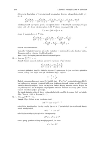 218 12. Sonsuza Iraksayan Diziler ve Sonsuzlar
elde ederiz. Paydadaki n’yi sadele¸stirmek i¸cin paydaki 2 yerine n koyabiliriz, ¸c¨unk¨u n ≥
3 > 2:
n3
− 2n + 7
3n2 + n + 4
>
n3
− 2n
3n2 + n + 4
>
n3
− 2n
4n2
=
n2
− 2
4n
>
n2
− n
4n
=
n − 1
4
.
Y¨uzd¨uk y¨uzd¨uk kuyru˘guna geldik. En sa˘gdaki ifadeyi A’dan b¨uy¨uk yapmalıyız, bu ¸cok
kolay, n’yi 4A + 1’den b¨uy¨uk se¸celim. Artık N’nin ne olması gerekti˘gi belli,
N = max{[4A + 1] + 1, 3}
olsun. O zaman, her n > N i¸cin,
n3
− 2n + 7
3n2 + n + 4
>
n3
− 2n
3n2 + n + 4
>
n3
− 2n
4n2
=
n2
− 2
4n
>
n2
− n
4n
=
n − 1
4
>
N − 1
4
≥ A
olur ve kanıt tamamlanır.
Yukarıda verdi˘gimiz kanıttan ¸cok daha ba¸skaları ve muhtemelen daha kısaları vardır.
Amacımız sadece y¨ontemi ¨orneklendirmekti.
Aynı ¨orne˘gi bir ba¸ska y¨ontemle kanıtlamaya ¸calı¸salım.
12.14. limn→∞
n3
−2n+7
3n2+n+4
= ∞.
Kanıt: Limiti alınacak ifadenin payını ve paydasını n2
’ye b¨olelim:
n3
− 2n + 7
3n2 + n + 4
=
n − 2
n
+ 7
n2
3 + 1
n
+ 4
n2
.
n sonsuza giderken, sa˘gdaki ifadenin paydası 3’e yakınsıyor. Payın n sonsuza giderken
tam ne yaptı˘gı belli de˘gil, ama ¸cok da belirsiz de˘gil. Paydaki
n −
2
n
+
7
n2
ifadesi, sonsuza ıraksayan n terimiyle, limiti 0 olan −2/n+7/n2
teriminin toplamı. B¨oyle
bir toplamın da sonsuza gitmesini beklemek, imkˆansızı istemek olmasa gerek! Nitekim
birazdan kanıtlayaca˘gımız ¨uzere bu b¨oyledir. Demek ki pay sonsuza ıraksar. Payda da
3’e yakınsıyordu. Bu iki bilgiden ba¸slangı¸ctaki ifadenin sonsuza ıraksadı˘gı ¸cıkar. B¨ut¨un
bunları birazdan a¸sa˘gıda g¨orece˘giz.
Bu ¨ornek, tahmin edilece˘gi ¨uzere polinomlarla ilgili genel bir teoremin ¨ozel bir halidir
(bkz. Teorem 12.10 ve Teorem 12.11).
12.15. limn→∞(n!)1/n
= ∞.
Kanıt: ¨Once dizinin artan oldu˘gunu, yani
(n!)1/n
< (n + 1)!1/(n+1)
e¸sitsizli˘gini kanıtlayalım. Her iki tarafın da n(n + 1)’inci g¨uc¨un¨u alacak olursak, kanıt-
lamak istedi˘gimizin,
(n!)n+1
< (n + 1)!n
e¸sitsizli˘gine d¨on¨u¸st¨u˘g¨un¨u g¨or¨ur¨uz. Bu e¸sitsizli˘gi,
n!n
n! < n!n
(n + 1)n
olarak yazıp gereken sadele¸stirmeyi yaparsak, bu sefer,
n! < (n + 1)n
 
