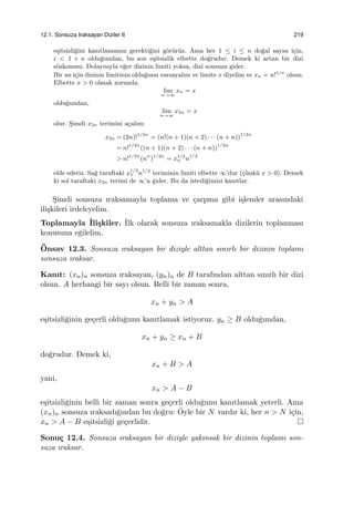 12.1. Sonsuza Iraksayan Diziler II 219
e¸sitsizli˘gini kanıtlamamız gerekti˘gini g¨or¨ur¨uz. Ama her 1 ≤ i ≤ n do˘gal sayısı i¸cin,
i < 1 + n oldu˘gundan, bu son e¸sitsizlik elbette do˘grudur. Demek ki artan bir dizi
s¨ozkonusu. Dolayısıyla e˘ger dizinin limiti yoksa, dizi sonsuza gider.
Bir an i¸cin dizinin limitinin oldu˘gunu varsayalım ve limite x diyelim ve xn = n!1/n
olsun.
Elbette x > 0 olmak zorunda.
lim
n→∞
xn = x
oldu˘gundan,
lim
n→∞
x2n = x
olur. S¸imdi x2n terimini a¸calım:
x2n = (2n)!1/2n
= (n!(n + 1)(n + 2) · · · (n + n))1/2n
= n!1/2n
((n + 1)(n + 2) · · · (n + n))1/2n
> n!1/2n
(nn
)1/2n
= x1/2
n n1/2
elde ederiz. Sa˘g taraftaki x
1/2
n n1/2
teriminin limiti elbette ∞’dur (¸c¨unk¨u x > 0). Demek
ki sol taraftaki x2n terimi de ∞’a gider. Bu da istedi˘gimizi kanıtlar.
S¸imdi sonsuza ıraksamayla toplama ve ¸carpma gibi i¸slemler arasındaki
ili¸skileri irdeleyelim.
Toplamayla ˙Ili¸skiler. ˙Ilk olarak sonsuza ıraksamakla dizilerin toplanması
konusuna e˘gilelim.
¨Onsav 12.3. Sonsuza ıraksayan bir diziyle alttan sınırlı bir dizinin toplamı
sonsuza ıraksar.
Kanıt: (xn)n sonsuza ıraksayan, (yn)n de B tarafından alttan sınırlı bir dizi
olsun. A herhangi bir sayı olsun. Belli bir zaman sonra,
xn + yn > A
e¸sitsizli˘ginin ge¸cerli oldu˘gunu kanıtlamak istiyoruz. yn ≥ B oldu˘gundan,
xn + yn ≥ xn + B
do˘grudur. Demek ki,
xn + B > A
yani,
xn > A − B
e¸sitsizli˘ginin belli bir zaman sonra ge¸cerli oldu˘gunu kanıtlamak yeterli. Ama
(xn)n sonsuza ıraksadı˘gından bu do˘gru: ¨Oyle bir N vardır ki, her n > N i¸cin,
xn > A − B e¸sitsizli˘gi ge¸cerlidir.
Sonu¸c 12.4. Sonsuza ıraksayan bir diziyle yakınsak bir dizinin toplamı son-
suza ıraksar.
 