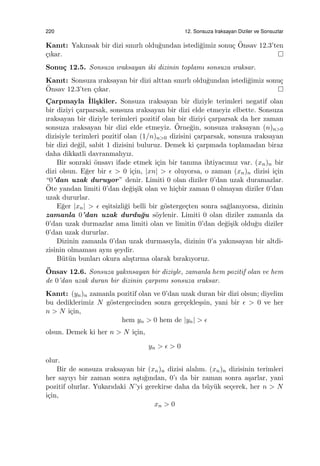 220 12. Sonsuza Iraksayan Diziler ve Sonsuzlar
Kanıt: Yakınsak bir dizi sınırlı oldu˘gundan istedi˘gimiz sonu¸c ¨Onsav 12.3’ten
¸cıkar.
Sonu¸c 12.5. Sonsuza ıraksayan iki dizinin toplamı sonsuza ıraksar.
Kanıt: Sonsuza ıraksayan bir dizi alttan sınırlı oldu˘gundan istedi˘gimiz sonu¸c
¨Onsav 12.3’ten ¸cıkar.
C¸ arpmayla ˙Ili¸skiler. Sonsuza ıraksayan bir diziyle terimleri negatif olan
bir diziyi ¸carparsak, sonsuza ıraksayan bir dizi elde etmeyiz elbette. Sonsuza
ıraksayan bir diziyle terimleri pozitif olan bir diziyi ¸carparsak da her zaman
sonsuza ıraksayan bir dizi elde etmeyiz. ¨Orne˘gin, sonsuza ıraksayan (n)n>0
dizisiyle terimleri pozitif olan (1/n)n>0 dizisini ¸carparsak, sonsuza ıraksayan
bir dizi de˘gil, sabit 1 dizisini buluruz. Demek ki ¸carpmada toplamadan biraz
daha dikkatli davranmalıyız.
Bir sonraki ¨onsavı ifade etmek i¸cin bir tanıma ihtiyacımız var. (xn)n bir
dizi olsun. E˘ger bir ϵ > 0 i¸cin, |xn| > ϵ oluyorsa, o zaman (xn)n dizisi i¸cin
“0’dan uzak duruyor” denir. Limiti 0 olan diziler 0’dan uzak duramazlar.
¨Ote yandan limiti 0’dan de˘gi¸sik olan ve hi¸cbir zaman 0 olmayan diziler 0’dan
uzak dururlar.
E˘ger |xn| > ϵ e¸sitsizli˘gi belli bir g¨osterge¸cten sonra sa˘glanıyorsa, dizinin
zamanla 0’dan uzak durdu˘gu s¨oylenir. Limiti 0 olan diziler zamanla da
0’dan uzak durmazlar ama limiti olan ve limitin 0’dan de˘gi¸sik oldu˘gu diziler
0’dan uzak dururlar.
Dizinin zamanla 0’dan uzak durmasıyla, dizinin 0’a yakınsayan bir altdi-
zisinin olmaması aynı ¸seydir.
B¨ut¨un bunları okura alı¸stırma olarak bırakıyoruz.
¨Onsav 12.6. Sonsuza yakınsayan bir diziyle, zamanla hem pozitif olan ve hem
de 0’dan uzak duran bir dizinin ¸carpımı sonsuza ıraksar.
Kanıt: (yn)n zamanla pozitif olan ve 0’dan uzak duran bir dizi olsun; diyelim
bu dediklerimiz N g¨ostergecinden sonra ger¸cekle¸ssin, yani bir ϵ > 0 ve her
n > N i¸cin,
hem yn > 0 hem de |yn| > ϵ
olsun. Demek ki her n > N i¸cin,
yn > ϵ > 0
olur.
Bir de sonsuza ıraksayan bir (xn)n dizisi alalım. (xn)n dizisinin terimleri
her sayıyı bir zaman sonra a¸stı˘gından, 0’ı da bir zaman sonra a¸sarlar, yani
pozitif olurlar. Yukarıdaki N’yi gerekirse daha da b¨uy¨uk se¸cerek, her n > N
i¸cin,
xn > 0
 