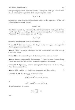 12.1. Sonsuza Iraksayan Diziler II 221
varsayımını yapabiliriz. Bu hazırlıklardan sonra ¸simdi artık i¸sin ¨oz¨une inebili-
riz. A, herhangi bir sayı olsun. Belli bir g¨osterge¸cten sonra
xnyn > A
e¸sitsizli˘ginin ge¸cerli oldu˘gunu kanıtlamak istiyoruz. Bu g¨ostergeci N’den b¨u-
y¨uke¸sit alaca˘gımıza s¨oz verirsek,
xnyn > xnϵ
olur. S¸imdi sa˘gdaki xnϵ terimini A’dan b¨uy¨uk yapmalıyız, yani xn’yi A/ϵ’dan
b¨uy¨uk yapmalıyız. Ama (xn)n dizisi sonsuza ıraksadı˘gından, bu m¨umk¨und¨ur.
Yukarıdaki N’yi bir de ayrıca, her n > N i¸cin,
xn > A/ϵ
e¸sitsizli˘gi ger¸cekle¸secek kadar b¨uy¨uk se¸celim.
Sonu¸c 12.7. Sonsuza ıraksayan bir diziyle pozitif bir sayıya yakınsayan bir
dizinin ¸carpımı sonsuza ıraksar.
Kanıt: Pozitif bir sayıya yakınsayan bir dizi zamanla hem pozitiftir hem de
0’dan uzak durur.
Sonu¸c 12.8. Sonsuza ıraksayan iki dizinin ¸carpımı sonsuza ıraksar.
Kanıt: Sonsuza ıraksayan bir dizi zamanla 1’i (¨orne˘gin) a¸sar, dolayısıyla za-
manla pozitiftir ve 0’dan uzaktır. Yukarıdaki ¨onsavı uygulayalım.
Sonu¸c 12.9. E˘ger (xn)n sonsuza ıraksayan bir diziyse ve r > 0 ise, (rxn)n
dizisi de sonsuza ıraksar.
Kanıt: Sabit r dizisi, r > 0 oldu˘gundan pozitif ve 0’dan uzaktır.
Teorem 12.10. k > ℓ ve pkqℓ > 0 olmak ¨uzere,
p(X) = pkXk
+ · · · + p1X + p0
ve
q(X) = qℓXℓ
+ · · · + q1X + q0
iki polinom olsun. O zaman
lim
n→∞
p(n)
q(n)
= ∞
olur.
 