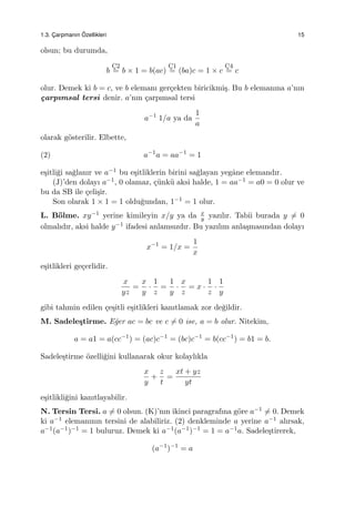 1.3. C¸ arpmanın ¨Ozellikleri 15
olsun; bu durumda,
b
C¸2
= b × 1 = b(ac)
C¸1
= (ba)c = 1 × c
C¸4
= c
olur. Demek ki b = c, ve b elemanı ger¸cekten biricikmi¸s. Bu b elemanına a’nın
¸carpımsal tersi denir. a’nın ¸carpımsal tersi
a−1
1/a ya da
1
a
olarak g¨osterilir. Elbette,
(2) a−1
a = aa−1
= 1
e¸sitli˘gi sa˘glanır ve a−1 bu e¸sitliklerin birini sa˘glayan yegˆane elemandır.
(J)’den dolayı a−1, 0 olamaz, ¸c¨unk¨u aksi halde, 1 = aa−1 = a0 = 0 olur ve
bu da SB ile ¸celi¸sir.
Son olarak 1 × 1 = 1 oldu˘gundan, 1−1 = 1 olur.
L. B¨olme. xy−1 yerine kimileyin x/y ya da x
y yazılır. Tabii burada y ̸= 0
olmalıdır, aksi halde y−1 ifadesi anlamsızdır. Bu yazılım anla¸smasından dolayı
x−1
= 1/x =
1
x
e¸sitlikleri ge¸cerlidir.
x
yz
=
x
y
·
1
z
=
1
y
·
x
z
= x ·
1
z
·
1
y
gibi tahmin edilen ¸ce¸sitli e¸sitlikleri kanıtlamak zor de˘gildir.
M. Sadele¸stirme. E˘ger ac = bc ve c ̸= 0 ise, a = b olur. Nitekim,
a = a1 = a(cc−1
) = (ac)c−1
= (bc)c−1
= b(cc−1
) = b1 = b.
Sadele¸stirme ¨ozelli˘gini kullanarak okur kolaylıkla
x
y
+
z
t
=
xt + yz
yt
e¸sitlikli˘gini kanıtlayabilir.
N. Tersin Tersi. a ̸= 0 olsun. (K)’nın ikinci paragrafına g¨ore a−1 ̸= 0. Demek
ki a−1 elemanının tersini de alabiliriz. (2) denkleminde a yerine a−1 alırsak,
a−1(a−1)−1 = 1 buluruz. Demek ki a−1(a−1)−1 = 1 = a−1a. Sadele¸stirerek,
(a−1
)−1
= a
 