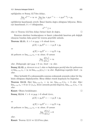 12.1. Sonsuza Iraksayan Diziler II 223
e¸sitli˘ginden ve Sonu¸c 12.7’den dolayı,
lim
n→∞
nk−ℓ
= ∞ ve lim
n→∞
(pk + pkn−1
+ · · · + pℓnℓ−k
) = pk
e¸sitliklerini kanıtlamak yeterli. ˙Ikinci limitin do˘gru oldu˘gunu biliyoruz. Birin-
ciyi kanıtlamalı. k > ℓ oldu˘gundan,
nk−ℓ
≥ n
olur ve Teorem 12.2’den dolayı birinci limit de do˘gru.
Kanıtını okurlara bırakaca˘gımız ve kanıtı yukarıdaki kanıttan pek de˘gi¸sik
olmayan bundan daha genel bir teorem ge¸cerlidir aslında.
Teorem 12.11. k > ℓ ve pkqℓ > 0 olmak ¨uzere,
p(X) = pkXk
+ · · · + p1X + p0
ve
q(X) = qℓXℓ
+ · · · + q1X + q0
iki polinom ve limn→∞ xn = ∞ olsun. O zaman
lim
n→∞
p(xn)
q(xn)
= ∞
olur. Dolayısıyla e˘ger pkqℓ < 0 ise, limit −∞ olur.
Sonu¸c 12.12. p, derecesi en az 1 olan ve ba¸skatsayısı pozitif olan bir polinomsa
ve limn→∞ xn = ∞ ise limn→∞ p(xn) = ∞ olur. Ba¸skatsayı negatifse limit −∞
olur.
Okur herhalde 0’a yakınsamakla sonsuza ıraksamak arasında yakın bir ili¸s-
kinin oldu˘gunu d¨u¸s¨un¨uyordur. Biraz dikkat etmek ko¸suluyla bu do˘grudur.
Teorem 12.13. E˘ger limn→∞ xn = ∞ ise, limn→∞ 1/xn = 0 olur. E˘ger
limn→∞ xn = 0 ise ve (xn)n dizisi zamanla pozitif oluyorsa, limn→∞ 1/xn = ∞
olur.
Kanıt: Okura bırakılmı¸stır.
Sonu¸c 12.14. ℓ > k ve pkqℓ > 0 olmak ¨uzere,
p(X) = pkXk
+ · · · + p1X + p0
ve
q(X) = qℓXℓ
+ · · · + q1X + q0
iki polinom ve limn→∞ xn = ∞ olsun. O zaman
lim
n→∞
p(xn)
q(xn)
= 0
olur.
Kanıt: Teorem 12.11 ve 12.13’ten ¸cıkar.
 