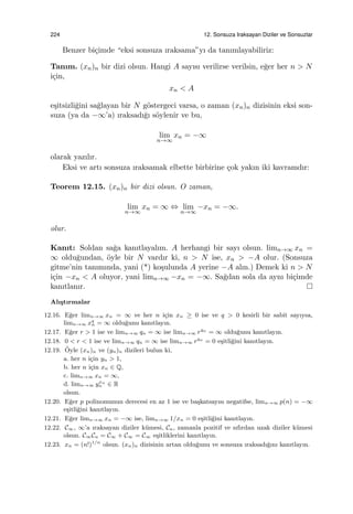 224 12. Sonsuza Iraksayan Diziler ve Sonsuzlar
Benzer bi¸cimde “eksi sonsuza ıraksama”yı da tanımlayabiliriz:
Tanım. (xn)n bir dizi olsun. Hangi A sayısı verilirse verilsin, e˘ger her n > N
i¸cin,
xn < A
e¸sitsizli˘gini sa˘glayan bir N g¨ostergeci varsa, o zaman (xn)n dizisinin eksi son-
suza (ya da −∞’a) ıraksadı˘gı s¨oylenir ve bu,
lim
n→∞
xn = −∞
olarak yazılır.
Eksi ve artı sonsuza ıraksamak elbette birbirine ¸cok yakın iki kavramdır:
Teorem 12.15. (xn)n bir dizi olsun. O zaman,
lim
n→∞
xn = ∞ ⇔ lim
n→∞
−xn = −∞.
olur.
Kanıt: Soldan sa˘ga kanıtlayalım. A herhangi bir sayı olsun. limn→∞ xn =
∞ oldu˘gundan, ¨oyle bir N vardır ki, n > N ise, xn > −A olur. (Sonsuza
gitme’nin tanımında, yani (*) ko¸sulunda A yerine −A alın.) Demek ki n > N
i¸cin −xn < A oluyor, yani limn→∞ −xn = −∞. Sa˘gdan sola da aynı bi¸cimde
kanıtlanır.
Alı¸stırmalar
12.16. E˘ger limn→∞ xn = ∞ ve her n i¸cin xn ≥ 0 ise ve q > 0 kesirli bir sabit sayıysa,
limn→∞ xq
n = ∞ oldu˘gunu kanıtlayın.
12.17. E˘ger r > 1 ise ve limn→∞ qn = ∞ ise limn→∞ rqn
= ∞ oldu˘gunu kanıtlayın.
12.18. 0 < r < 1 ise ve limn→∞ qn = ∞ ise limn→∞ rqn
= 0 e¸sitli˘gini kanıtlayın.
12.19. ¨Oyle (xn)n ve (yn)n dizileri bulun ki,
a. her n i¸cin yn > 1,
b. her n i¸cin xn ∈ Q,
c. limn→∞ xn = ∞,
d. limn→∞ yxn
n ∈ R
olsun.
12.20. E˘ger p polinomunun derecesi en az 1 ise ve ba¸skatsayısı negatifse, limn→∞ p(n) = −∞
e¸sitli˘gini kanıtlayın.
12.21. E˘ger limn→∞ xn = −∞ ise, limn→∞ 1/xn = 0 e¸sitli˘gini kanıtlayın.
12.22. C∞, ∞’a ıraksayan diziler k¨umesi, Cu, zamanla pozitif ve sıfırdan uzak diziler k¨umesi
olsun. C∞Cu = C∞ + C∞ = C∞ e¸sitliklerini kanıtlayın.
12.23. xn = (n!)1/n
olsun. (xn)n dizisinin artan oldu˘gunu ve sonsuza ıraksadı˘gını kanıtlayın.
 