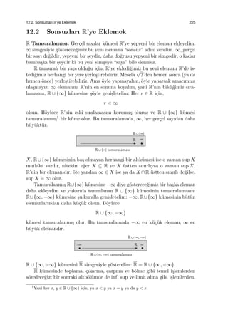 12.2. Sonsuzları R’ye Eklemek 225
12.2 Sonsuzları R’ye Eklemek
R Tamsıralaması. Ger¸cel sayılar k¨umesi R’ye yepyeni bir eleman ekleyelim.
∞ simgesiyle g¨osterece˘gimiz bu yeni elemana “sonsuz” adını verelim. ∞, ger¸cel
bir sayı de˘gildir, yepyeni bir ¸seydir, daha do˘grusu yepyeni bir simgedir, o kadar
bamba¸ska bir ¸seydir ki bu yeni simgeye “sayı” bile denmez.
R tamsıralı bir yapı oldu˘gu i¸cin, R’ye ekledi˘gimiz bu yeni elemanı R’de is-
tedi˘gimiz herhangi bir yere yerle¸stirebiliriz. Mesela
√
2’den hemen sonra (ya da
hemen ¨once) yerle¸stirebiliriz. Ama ¨oyle yapmayalım, ¨oyle yaparsak amacımıza
ula¸smayız. ∞ elemanını R’nin en sonuna koyalım, yani R’nin bildi˘gimiz sıra-
lamasını, R ∪ {∞} k¨umesine ¸s¨oyle geni¸sletelim: Her r ∈ R i¸cin,
r < ∞
olsun. B¨oylece R’nin eski sıralamasını korumu¸s oluruz ve R ∪ {∞} k¨umesi
tamsıralanmı¸s1 bir k¨ume olur. Bu tamsıralamada, ∞, her ger¸cel sayıdan daha
b¨uy¨ukt¨ur.
X, R∪{∞} k¨umesinin bo¸s olmayan herhangi bir altk¨umesi ise o zaman sup X
mutlaka vardır, nitekim e˘ger X ⊆ R ve X ¨ustten sınırlıysa o zaman sup X,
R’nin bir elemanıdır, ¨ote yandan ∞ ∈ X ise ya da X ∩ R ¨ustten sınırlı de˘gilse,
sup X = ∞ olur.
Tamsıralanmı¸s R∪{∞} k¨umesine −∞ diye g¨osterece˘gimiz bir ba¸ska eleman
daha ekleyelim ve yukarıda tanımlanan R ∪ {∞} k¨umesinin tamsıralamasını
R∪{∞, −∞} k¨umesine ¸su kuralla geni¸sletelim: −∞, R∪{∞} k¨umesinin b¨ut¨un
elemanlarından daha k¨u¸c¨uk olsun. B¨oylece
R ∪ {∞, −∞}
k¨umesi tamsıralanmı¸s olur. Bu tamsıralamada −∞ en k¨u¸c¨uk eleman, ∞ en
b¨uy¨uk elemandır.
R ∪ {∞, −∞} k¨umesini R simgesiyle g¨osterelim: R = R ∪ {∞, −∞}.
R k¨umesinde toplama, ¸cıkarma, ¸carpma ve b¨olme gibi temel i¸slemlerden
s¨ozedece˘giz; bir sonraki altb¨ol¨umde de inf, sup ve limit alma gibi i¸slemlerden.
1
Yani her x, y ∈ R ∪ {∞} i¸cin, ya x < y ya x = y ya da y < x.
 